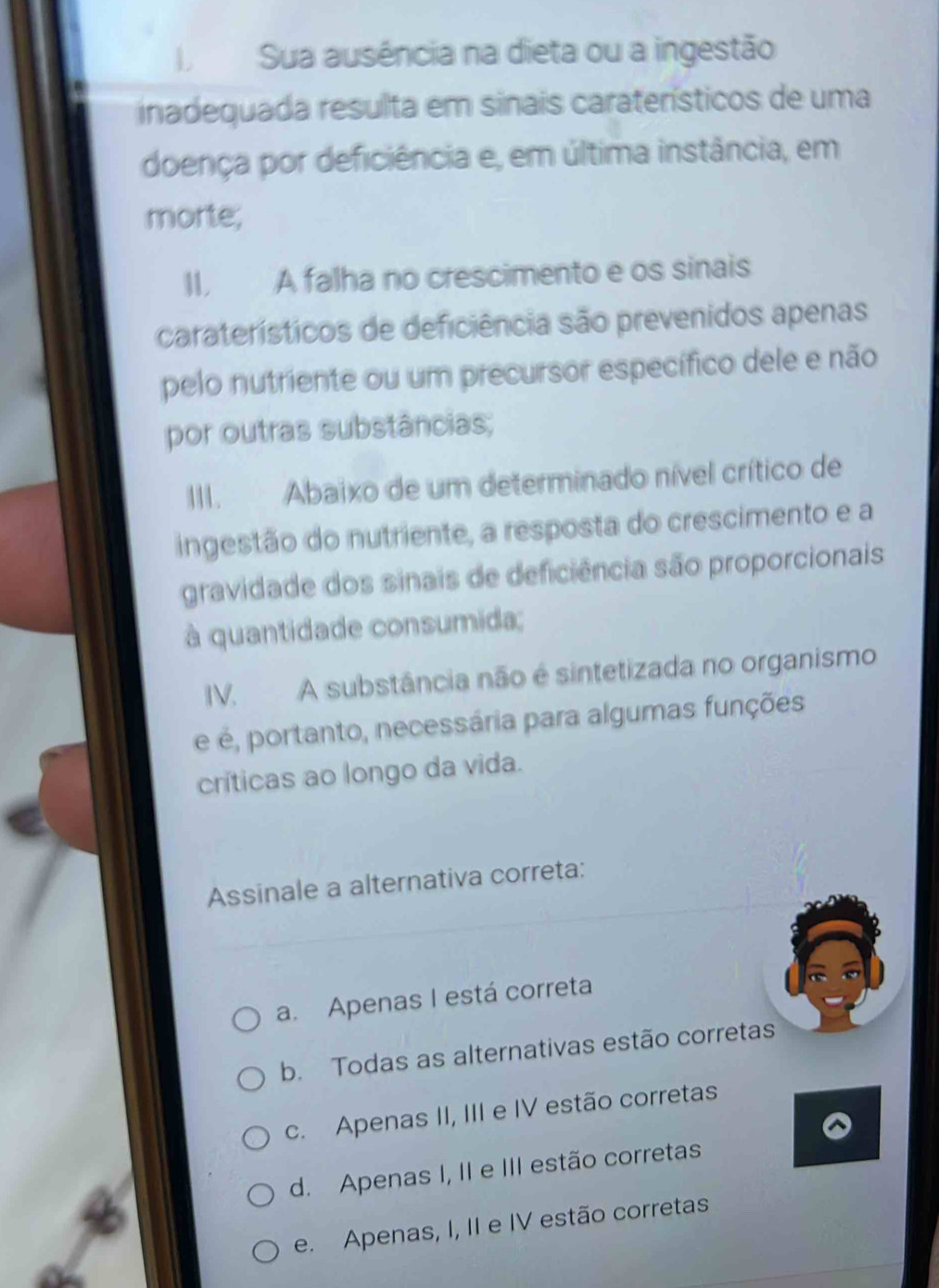 Sua ausência na dieta ou a ingestão
inadequada resulta em sinais caraterísticos de uma
doença por deficiência e, em última instância, em
morte;
II. A falha no crescimento e os sinais
caraterísticos de deficiência são prevenidos apenas
pelo nutriente ou um precursor específico dele e não
por outras substâncias;
III. Abaixo de um determinado nível crítico de
ingestão do nutriente, a resposta do crescimento e a
gravidade dos sinais de deficiência são proporcionais
à quantidade consumida;
IV. A substância não é sintetizada no organismo
é é, portanto, necessária para algumas funções
críticas ao longo da vida.
Assinale a alternativa correta:
a. Apenas I está correta
b. Todas as alternativas estão corretas
c. Apenas II, III e IV estão corretas
d. Apenas I, II e III estão corretas
e. Apenas, I, II e IV estão corretas