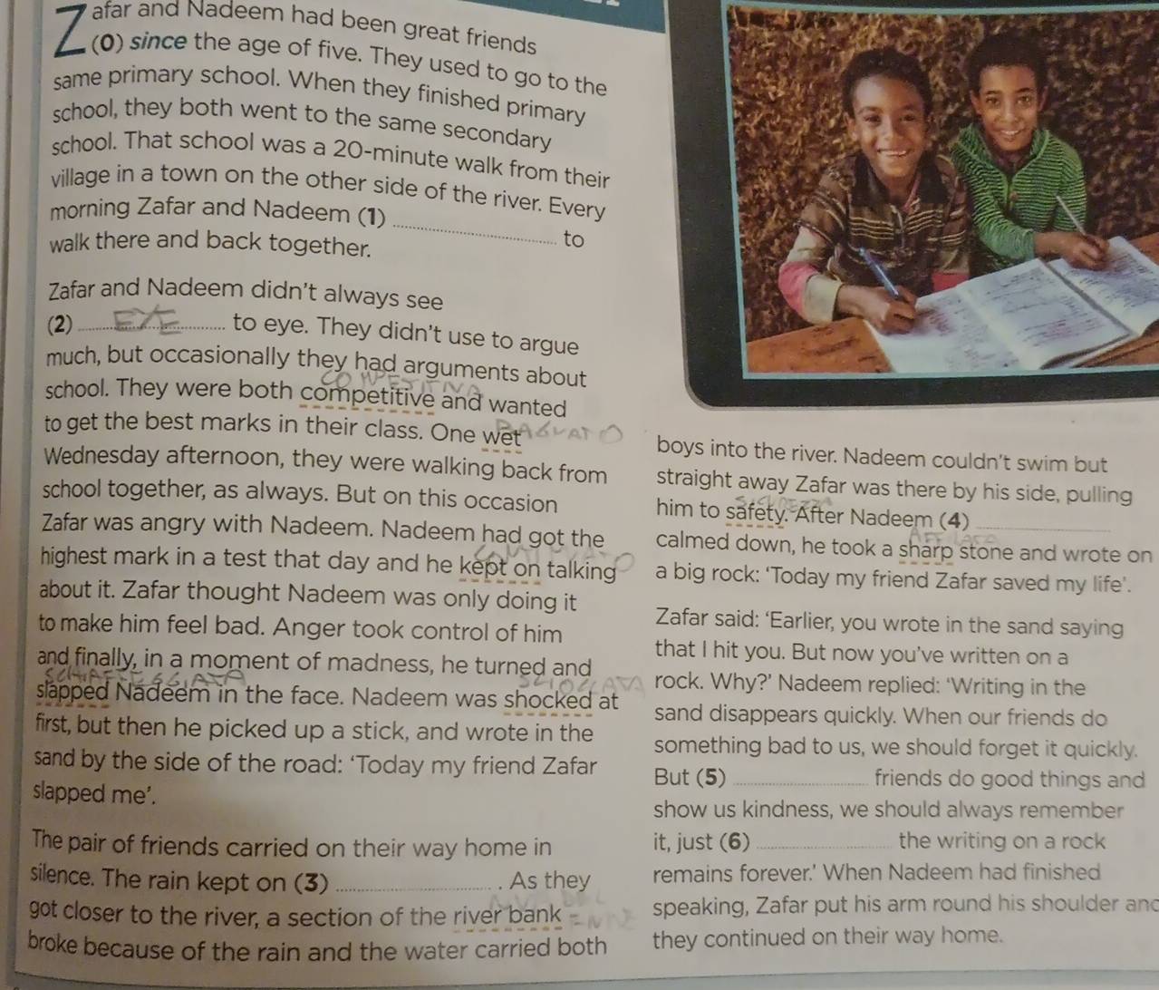 afar and Nadeem had been great friends 
I (0) since the age of five. They used to go to the 
same primary school. When they finished primary 
school, they both went to the same secondary 
school. That school was a 20-minute walk from their 
village in a town on the other side of the river. Every 
morning Zafar and Nadeem (1) 
walk there and back together. 
_ 
to 
Zafar and Nadeem didn't always see 
(2)_ 
to eye. They didn't use to argue 
much, but occasionally they had arguments about 
school. They were both competitive and wanted 
to get the best marks in their class. One wet boys into the river. Nadeem couldn't swim but 
Wednesday afternoon, they were walking back from straight away Zafar was there by his side, pulling 
school together, as always. But on this occasion him to safety. After Nadeem (4) 
Zafar was angry with Nadeem. Nadeem had got the calmed down, he took a sharp stone and wrote on 
highest mark in a test that day and he kept on talking a big rock: ‘Today my friend Zafar saved my life'. 
about it. Zafar thought Nadeem was only doing it Zafar said: ‘Earlier, you wrote in the sand saying 
to make him feel bad. Anger took control of him that I hit you. But now you've written on a 
and finally, in a moment of madness, he turned and rock. Why?’ Nadeem replied: ‘Writing in the 
slapped Nadeem in the face. Nadeem was shocked at sand disappears quickly. When our friends do 
first, but then he picked up a stick, and wrote in the something bad to us, we should forget it quickly. 
sand by the side of the road: ‘Today my friend Zafar But (5) _friends do good things and 
slapped me'. 
show us kindness, we should always remember 
The pair of friends carried on their way home in it, just (6) _the writing on a rock 
silence. The rain kept on (3) _As they remains forever.' When Nadeem had finished 
got closer to the river, a section of the river bank speaking, Zafar put his arm round his shoulder and 
broke because of the rain and the water carried both they continued on their way home.