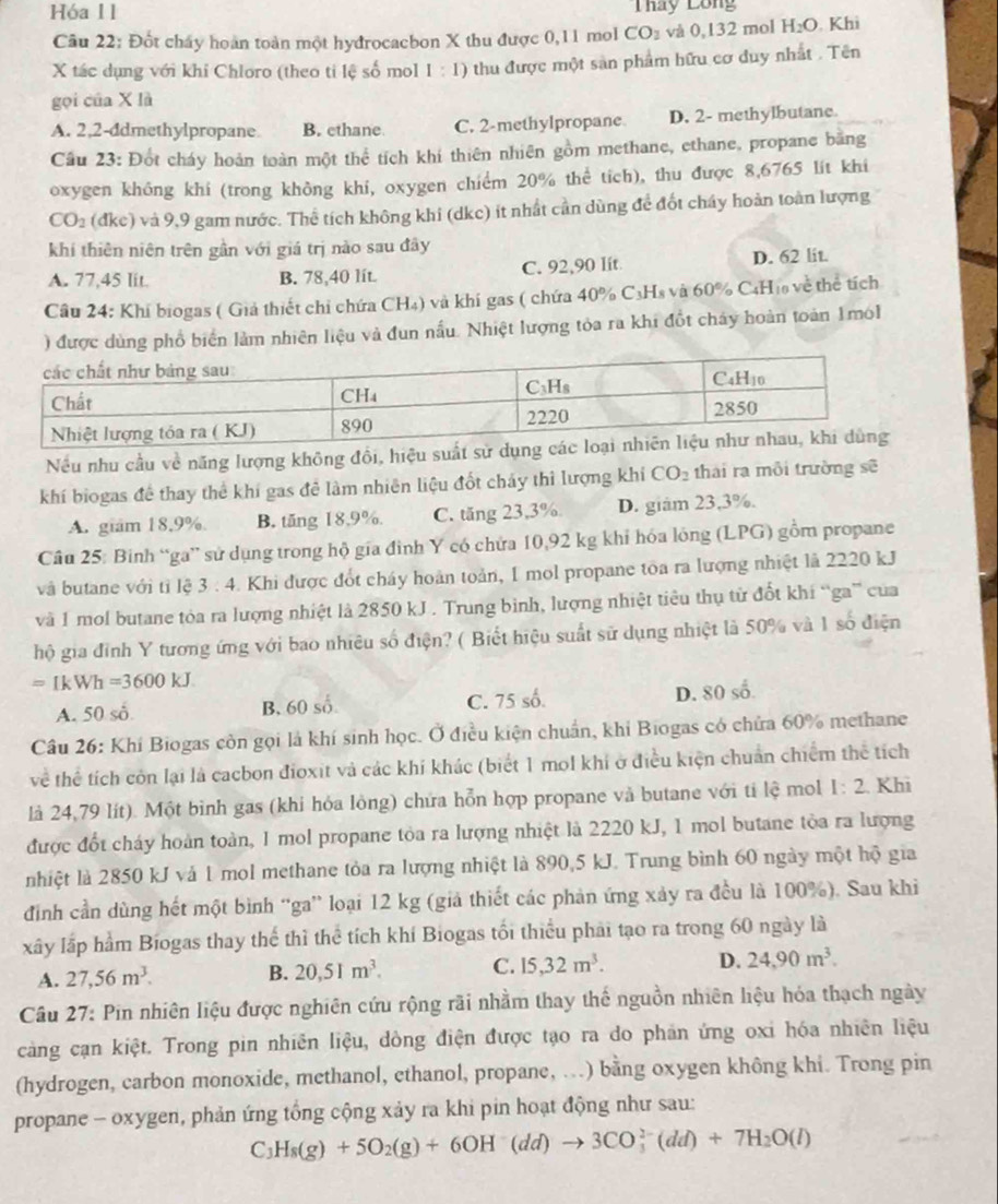 Hóa 11 Tháy Lông
Câu 22: Đốt chấy hoàn toàn một hyđrocacbon X thu được 0,11 mol CO_2 và 0,132 mol H_2O. Khi
X tác dụng với khi Chloro (theo ti lệ số mol 1:1) thu được một sản phẩm hữu cơ duy nhất . Tên
gọi của X là
A. 2,2-ddmethylpropane B. ethane C. 2-methylpropane D. 2- methylbutane.
Câu 23: Đốt cháy hoàn toàn một thể tích khí thiên nhiên gồm methane, ethane, propane bằng
oxygen không khi (trong không khi, oxygen chiểm 20% thể tích), thu được 8,6765 lit khi
CO_2 (dkc) 0 và 9,9 gam nước. Thể tích không khi (dkc) ít nhất cần dùng để đốt cháy hoàn toàn lượng
khi thiên niên trên gần với giá trị nào sau đây
A. 77,45 lit. B. 78,40 lít. C. 92,90 lít D. 62 lit.
Câu 24: Khí biogas ( Giả thiết chỉ chứa CH₄) và khí gas ( chứa 40% C₃Hs và 60° C4H₁ về thể tích
) được dùng phổ biển làm nhiên liệu và đun nấu. Nhiệt lượng tỏa ra khi đổt chây hoàn toàn 1mol
Nếu nhu cầu về năng lượng không đồi, hiệu s
khí biogas đề thay thể khí gas đề làm nhiên liệu đốt chảy thi lượng khí CO_2 thái ra môi trường sẽ
A. giám 18.9% B. tăng 18,9%. C. tăng 23,3% D. giám 23,3%.
Câu 25: Binh “ga” sử dụng trong hộ gia đình Y có chứa 10,92 kg khi hóa lóng (LPG) gồm propane
và butane với tỉ lệ 3 : 4. Khi được đốt cháy hoàn toàn, I mol propane toa ra lượng nhiệt là 2220 kJ
và 1 mol butane tòa ra lượng nhiệt là 2850 kJ . Trung bình, lượng nhiệt tiêu thụ từ đốt khí “ga” của
hộ gia đỉnh Y tương ứng với bao nhiêu số điện? ( Biết hiệu suất sử dụng nhiệt là 50% và 1 số điện
=IkWh=3600kJ.
A. 50 số B. 60 số. C. 75 số. D. 80 số
Câu 26: Khí Biogas còn gọi là khí sinh học. Ở điều kiện chuẩn, khí Biogas có chứa 60% methane
về thể tích còn lại là cacbon đioxit và các khí khác (biết 1 mol khi ở điều kiện chuẩn chiếm thể tích
là 24,79 lít). Một bình gas (khi hỏa lòng) chứa hỗn hợp propane và butane với tỉ lệ mol 1:2 Khi
được đốt cháy hoàn toàn, 1 mol propane tòa ra lượng nhiệt là 2220 kJ, 1 mol butane tòa ra lượng
nhiệt là 2850 kJ và 1 mol methane tỏa ra lượng nhiệt là 890,5 kJ. Trung bình 60 ngày một hộ gia
đình cần dùng hết một bình “ga” loại 12 kg (giả thiết các phản ứng xảy ra đều là 100%). Sau khi
xây lấp hầm Biogas thay thể thì thể tích khí Biogas tối thiểu phải tạo ra trong 60 ngày là
A. 27,56m^3. B. 20,51m^3. C. 15,32m^3. D. 24,90m^3.
Câu 27: Pin nhiên liệu được nghiên cứu rộng rãi nhằm thay thế nguồn nhiên liệu hóa thạch ngày
càng cạn kiệt. Trong pin nhiên liệu, dòng điện được tạo ra do phần ứng oxi hóa nhiên liệu
(hydrogen, carbon monoxide, methanol, ethanol, propane, ...) bằng oxygen không khi. Trong pin
propane - oxygen, phản ứng tổng cộng xảy ra khi pin hoạt động như sau:
C_3H_8(g)+5O_2(g)+6OH^-(dd)to 3CO_3^((2-)(dd)+7H_2)O(l)