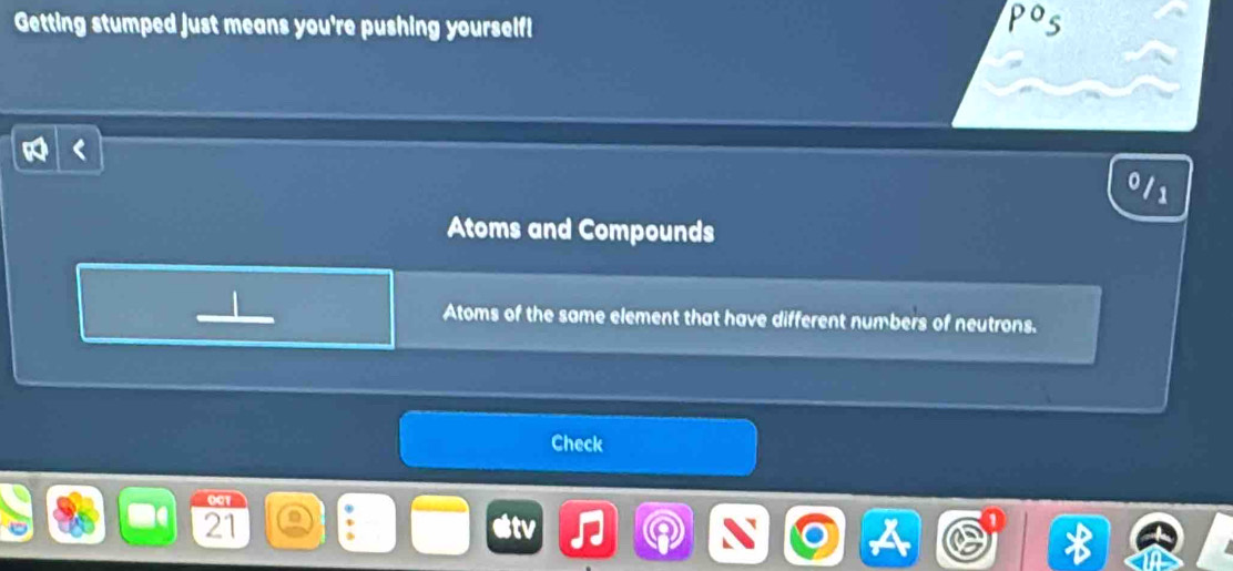 Getting stumped just means you're pushing yourself!
Po_5
0 /1
Atoms and Compounds 
Atoms of the same element that have different numbers of neutrons. 
Check
001
21
