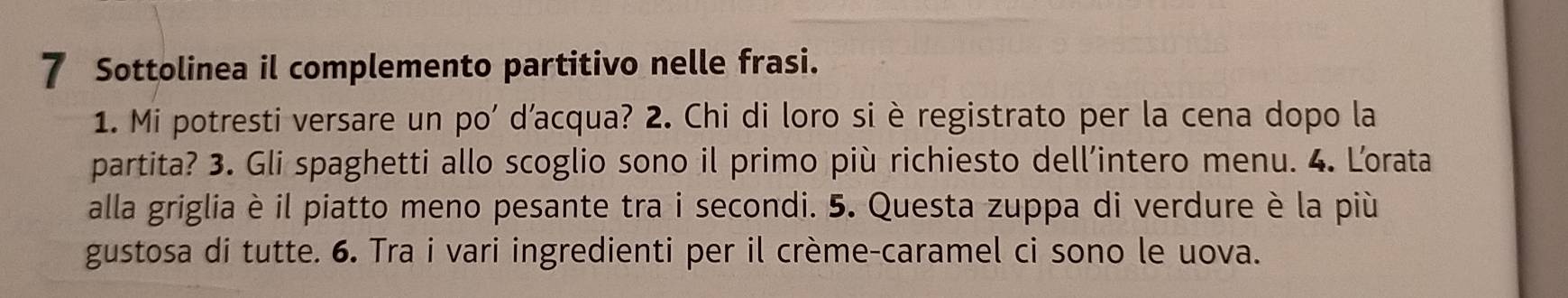 Sottolinea il complemento partitivo nelle frasi. 
1. Mi potresti versare un po' d’acqua? 2. Chi di loro si è registrato per la cena dopo la 
partita? 3. Gli spaghetti allo scoglio sono il primo più richiesto dell’intero menu. 4. Lorata 
alla griglia è il piatto meno pesante tra i secondi. 5. Questa zuppa di verdure è la più 
gustosa di tutte. 6. Tra i vari ingredienti per il crème-caramel ci sono le uova.