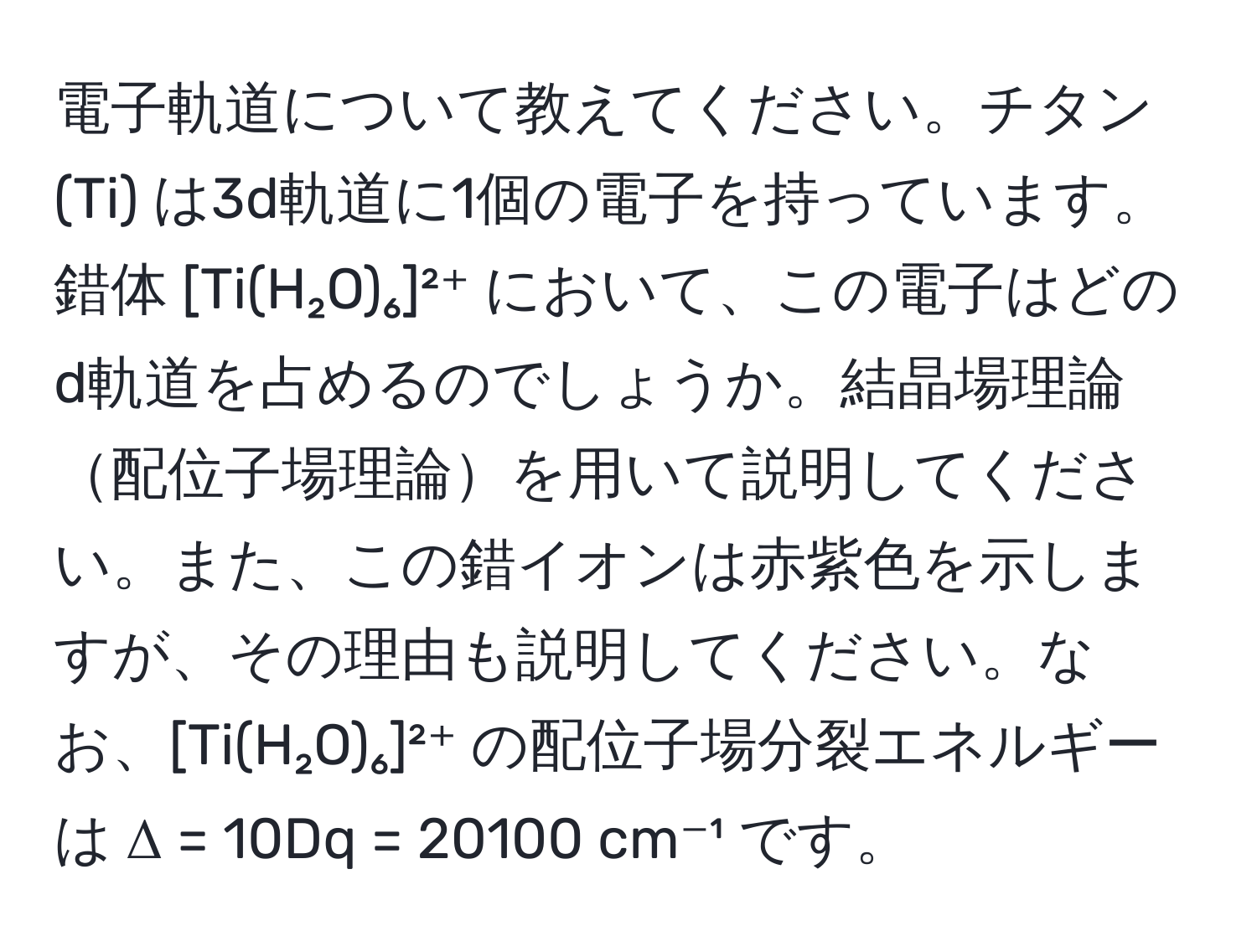 電子軌道について教えてください。チタン (Ti) は3d軌道に1個の電子を持っています。錯体 [Ti(H₂O)₆]²⁺ において、この電子はどのd軌道を占めるのでしょうか。結晶場理論配位子場理論を用いて説明してください。また、この錯イオンは赤紫色を示しますが、その理由も説明してください。なお、[Ti(H₂O)₆]²⁺ の配位子場分裂エネルギーは Δ = 10Dq = 20100 cm⁻¹ です。