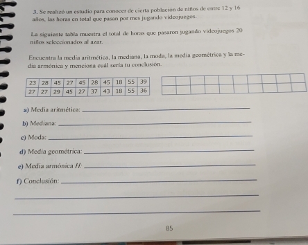 Se realizó un estudio para conocer de cierta población de niños de entre 12 y 16
años, las horas en total que pasan por mes jugando videojuegos. 
La siguiente tabía muestra el total de horas que pasaron jugando videojuegos 20
niños seleccionados al azar. 
Encuentra la medía aritmética, la mediana, la moda, la media geométrica y la me- 
dia armónica y menciona cuál sería tu conclusión. 
a) Media aritmética: 
_ 
b) Mediana: 
_ 
c) Moda: 
_ 
d) Media geométrica: 
_ 
e) Media armónica /: 
_ 
f) Conclusión: 
_ 
_ 
_ 
85