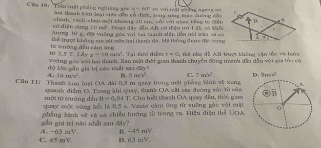 Trên mặt phẳng nghiêng góc a=60° so với mặt pháng ngang có
hai thanh kim loại siên dẫn cổ định, song song theo đường đốc
chính, cách nhau một khoảng 20 cm, nổi với nhau bằng tụ điện
có điện dung 10 mF. Đoạn dây dẫn AB có điện trở 1 Ω, có khối
lượng 10 g, đặt vuỡng góc với hai thanh siêu dẫn nói trên và có
thể trượt không ma sát trên hai thanh đó. Hệ thống được đặt trong
từ trường đều cảm ứng
từ 2,5 T. Lấy g=10m/s^2. Tại thời điểm t=0 , thả nhẹ để AB trượt không vận tốc và luôn
vuồng góc với hai thanh. Sau một thời gian thanh chuyển động nhanh dần đều với gia tốc có
độ lớn gần giá trị nào nhất sau đây?
A. 16m/s^2. B. 5m/s^2. C. 7m/s^2. D. 8m/s^2
Câu 11: Thanh kim loại OA dài 0,5 m quay trong mặt phẳng hình về xung
A
quanh điểm O. Trong khi quay, thanh OA cắt các đường sức từ của
một từ trường đều B=0.04T *. Cho biết thanh OA quay đều, thời gian overline B
quay một vòng hết là 0,5 s. Vectơ cảm ứng từ vuông góc với mặt
phẳng hình vẽ và có chiều hướng từ trong ra. Hiệu điện thế UOA
gần giá trị nào nhất sau đây?
A. −63 mV. B. −45 mV.
C. 45 mV. D. 63 mV.