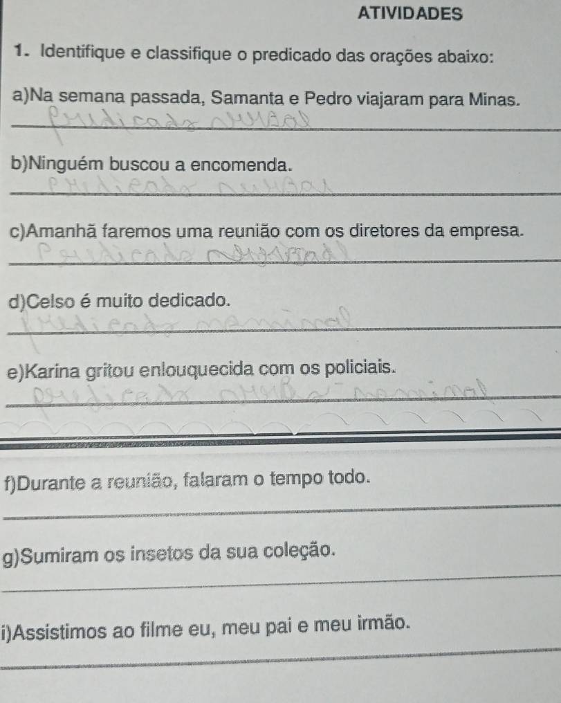 ATIVIDADES 
1. Identifique e classifique o predicado das orações abaixo: 
a)Na semana passada, Samanta e Pedro viajaram para Minas. 
_ 
b)Ninguém buscou a encomenda. 
_ 
c)Amanhã faremos uma reunião com os diretores da empresa. 
_ 
d)Celso é muito dedicado. 
_ 
e)Karina gritou enlouquecida com os policiais. 
_ 
_ 
f)Durante a reunião, falaram o tempo todo. 
_ 
g)Sumiram os insetos da sua coleção. 
_ 
i)Assistimos ao filme eu, meu pai e meu irmão.