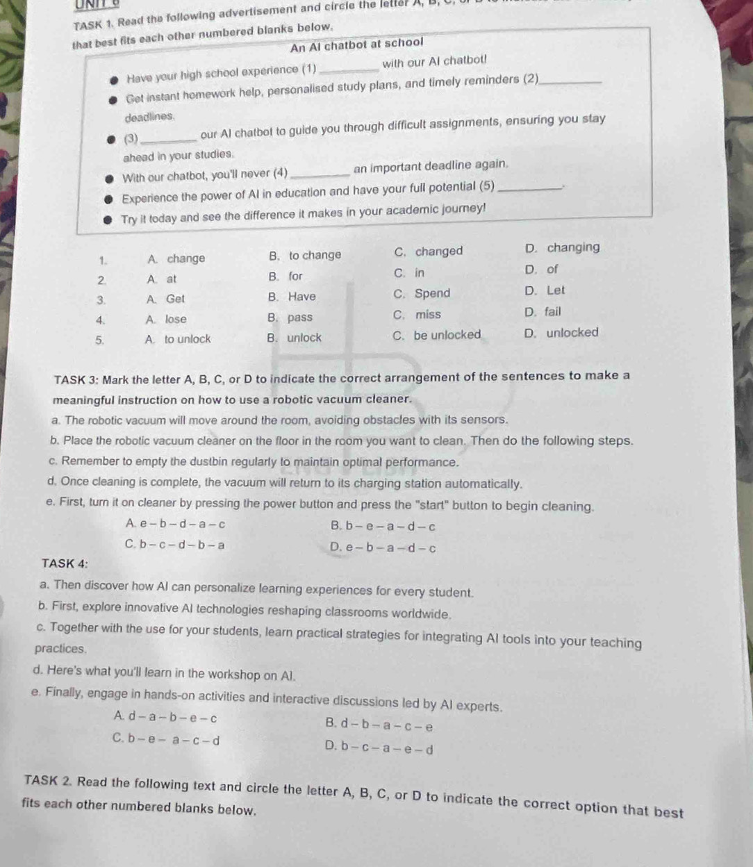 TASK 1. Read the following advertisement and circle the letter A, B,
that best fits each other numbered blanks below.
An Al chatbot at school
Have your high school experience (1)_ with our AI chatbot!
Get instant homework help, personalised study plans, and timely reminders (2)_
deadlines.
(3)_ our AI chatbot to guide you through difficult assignments, ensuring you stay
ahead in your studies.
With our chatbot, you'll never (4) _an important deadline again.
Experience the power of AI in education and have your full potential (5)_
Try it today and see the difference it makes in your academic journey!
1. A. change B. to change C. changed D. changing
2. A. at B. for C. in
D. of
3. A. Get B. Have C. Spend D. Let
4. A. lose B. pass C. miss D. fail
5. A. to unlock B. unlock C. be unlocked D. unlocked
TASK 3: Mark the letter A, B, C, or D to indicate the correct arrangement of the sentences to make a
meaningful instruction on how to use a robotic vacuum cleaner.
a. The robotic vacuum will move around the room, avoiding obstacles with its sensors.
b. Place the robotic vacuum cleaner on the floor in the room you want to clean. Then do the following steps.
c. Remember to empty the dustbin regularly to maintain optimal performance.
d. Once cleaning is complete, the vacuum will return to its charging station automatically.
e. First, turn it on cleaner by pressing the power button and press the "start" button to begin cleaning.
A. e-b-d-a-c B. b-e-a-d-c
C b-c-d-b-a
D. e-b-a-d-c
TASK 4:
a. Then discover how Al can personalize learning experiences for every student.
b. First, explore innovative AI technologies reshaping classrooms worldwide.
c. Together with the use for your students, learn practical strategies for integrating AI tools into your teaching
practices.
d. Here's what you'll learn in the workshop on Al.
e. Finally, engage in hands-on activities and interactive discussions led by AI experts.
A. d-a-b-e-c B. d-b-a-c-e
C. b-e-a-c-d D. b-c-a-e-d
TASK 2. Read the following text and circle the letter A, B, C, or D to indicate the correct option that best
fits each other numbered blanks below.