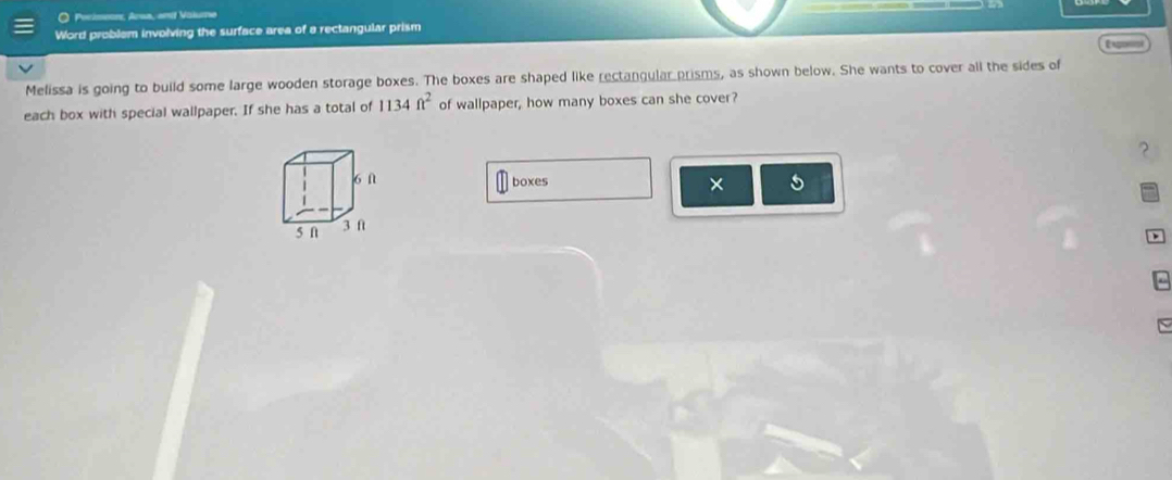 Pocisenes, Arwa, aml Vaium 
Word problem involving the surface area of a rectangular prism 
Engonsn 
Melissa is going to build some large wooden storage boxes. The boxes are shaped like rectangular prisms, as shown below. She wants to cover all the sides of 
each box with special wallpaper. If she has a total of 1134ft^2 of wallpaper, how many boxes can she cover? 
? 
6 ∩ boxes × 5 
5 n 
3 f 

- 
N