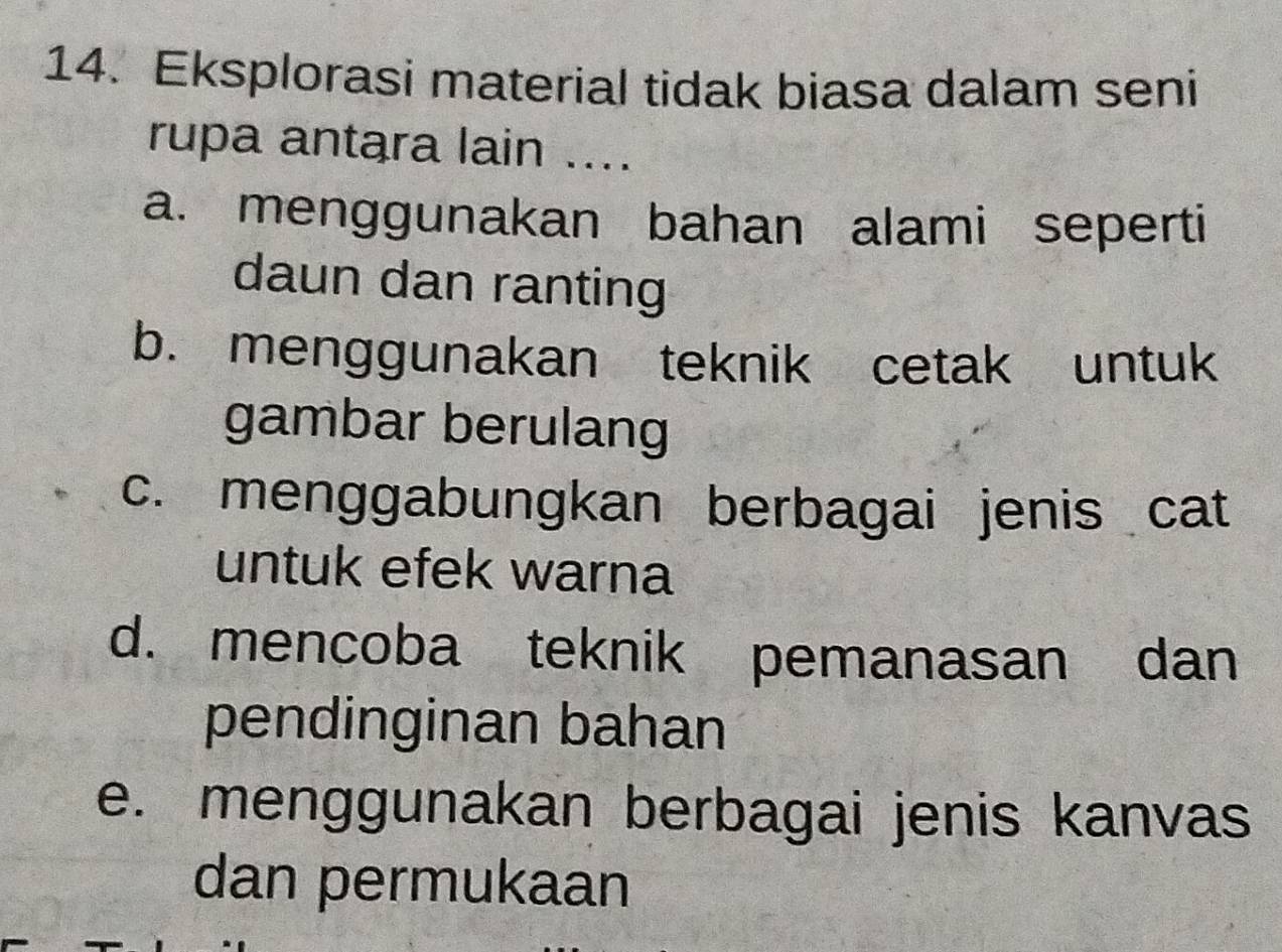 Eksplorasi material tidak biasa dalam seni
rupa antara lain ....
a. menggunakan bahan alami seperti
daun dan ranting
b. menggunakan teknik cetak untuk
gambar berulang
c. menggabungkan berbagai jenis cat
untuk efek warna
d. mencoba teknik pemanasan dan
pendinginan bahan
e. menggunakan berbagai jenis kanvas
dan permukaan