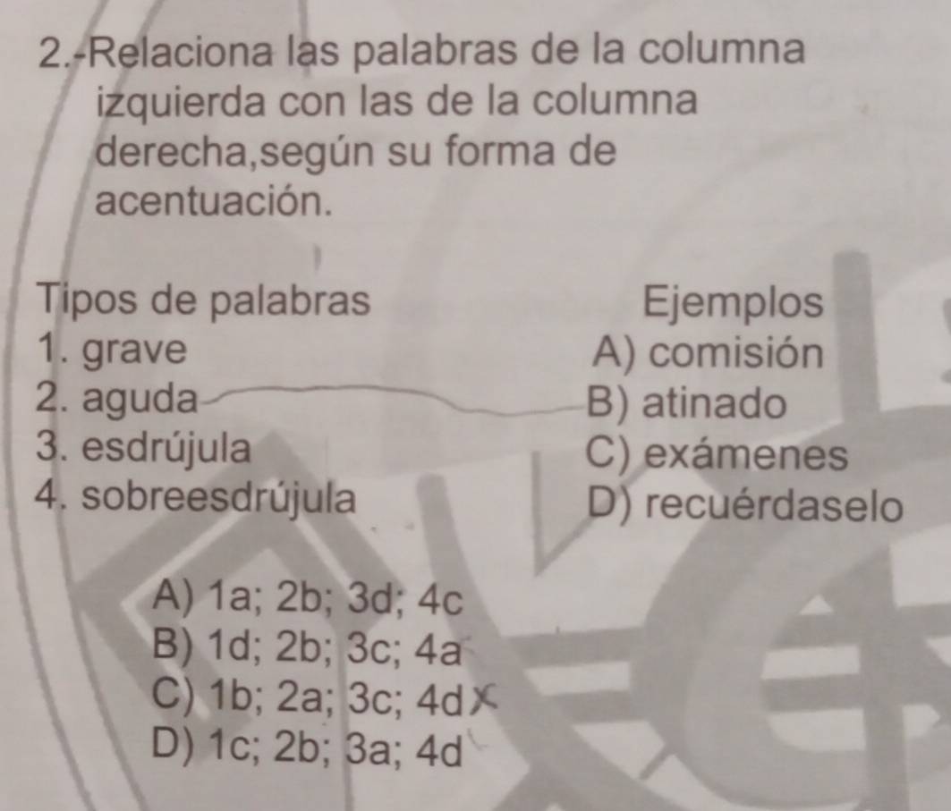 2.-Relaciona las palabras de la columna
izquierda con las de la columna
derecha,según su forma de
acentuación.
Tipos de palabras Ejemplos
1. grave A) comisión
2. aguda B) atinado
3. esdrújula C) exámenes
4. sobreesdrújula D) recuérdaselo
A) 1a; 2b; 3d; 4c
B) 1d; 2b; 3c; 4a
C) 1b; 2a; 3c; 4d
D) 1c; 2b; 3a; 4d