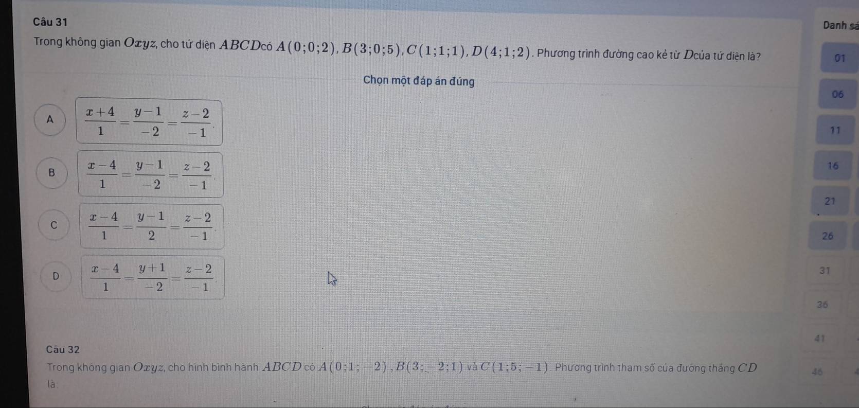 Danh sá
Trong không gian Oxyz, cho tứ diện ABCDcó A(0;0;2), B(3;0;5), C(1;1;1), D(4;1;2). Phương trình đường cao kẻ từ Dcủa tứ diện là? 01
Chọn một đáp án đúng
06
A  (x+4)/1 = (y-1)/-2 = (z-2)/-1 .
11
B  (x-4)/1 = (y-1)/-2 = (z-2)/-1 .
16
21
C  (x-4)/1 = (y-1)/2 = (z-2)/-1 
26
D  (x-4)/1 = (y+1)/-2 = (z-2)/-1 
31
36
41
Câu 32
Trong khòng gian Oxyz, cho hình bình hành ABCD có A(0;1;-2), B(3;-2;1) và C(1;5;-1) Phương trình tham số của đường thắng CD 46
là