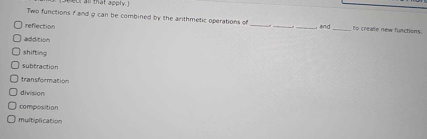 Select all that apply.)
Two functions f and g can be combined by the arithmetic operations of 1 ,
reflection ___, and _to create new functions.
addition
shifting
subtraction
transformation
division
composition
multiplication