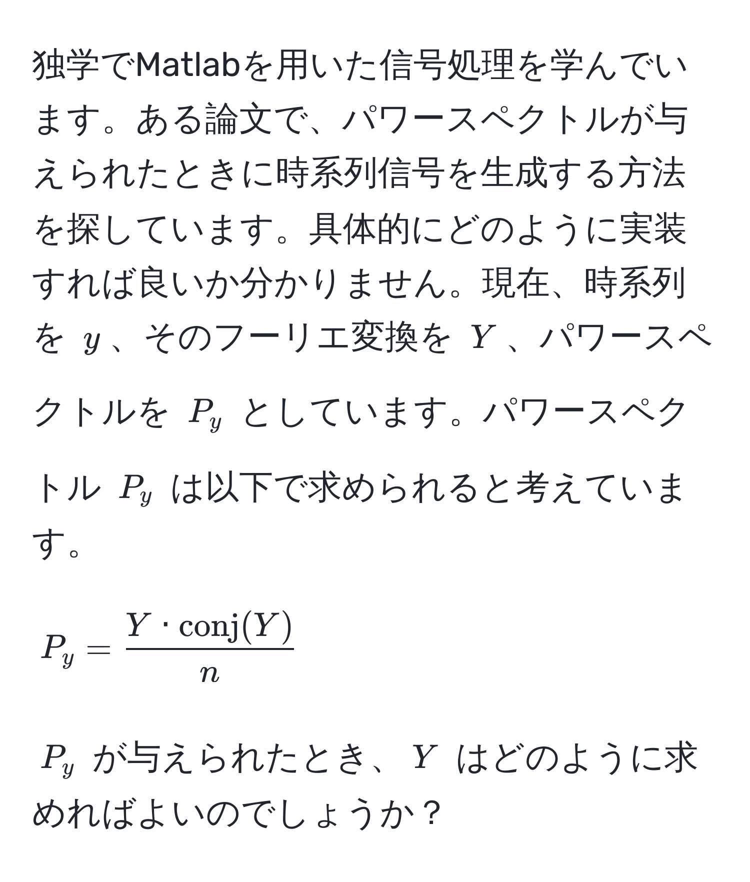 独学でMatlabを用いた信号処理を学んでいます。ある論文で、パワースペクトルが与えられたときに時系列信号を生成する方法を探しています。具体的にどのように実装すれば良いか分かりません。現在、時系列を $y$、そのフーリエ変換を $Y$、パワースペクトルを $P_y$ としています。パワースペクトル $P_y$ は以下で求められると考えています。
$$
P_y = fracY · conj(Y)n
$$
$P_y$ が与えられたとき、$Y$ はどのように求めればよいのでしょうか？