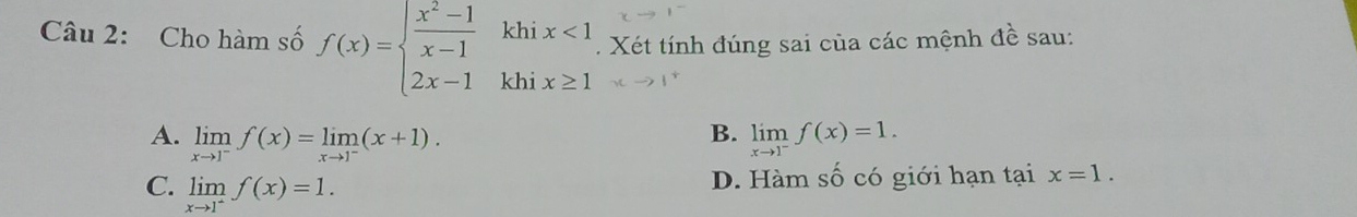 Cho hàm số f(x)=beginarrayl  (x^2-1)/x-1 khix<1 2x-1khix≥ 1endarray.. Xét tính đúng sai của các mệnh 4^1 sau:
B.
A. limlimits _xto 1^-f(x)=limlimits _xto 1^-(x+1). limlimits _xto 1^-f(x)=1.
C. limlimits _xto 1^+f(x)=1.
D. Hàm số có giới hạn tại x=1.