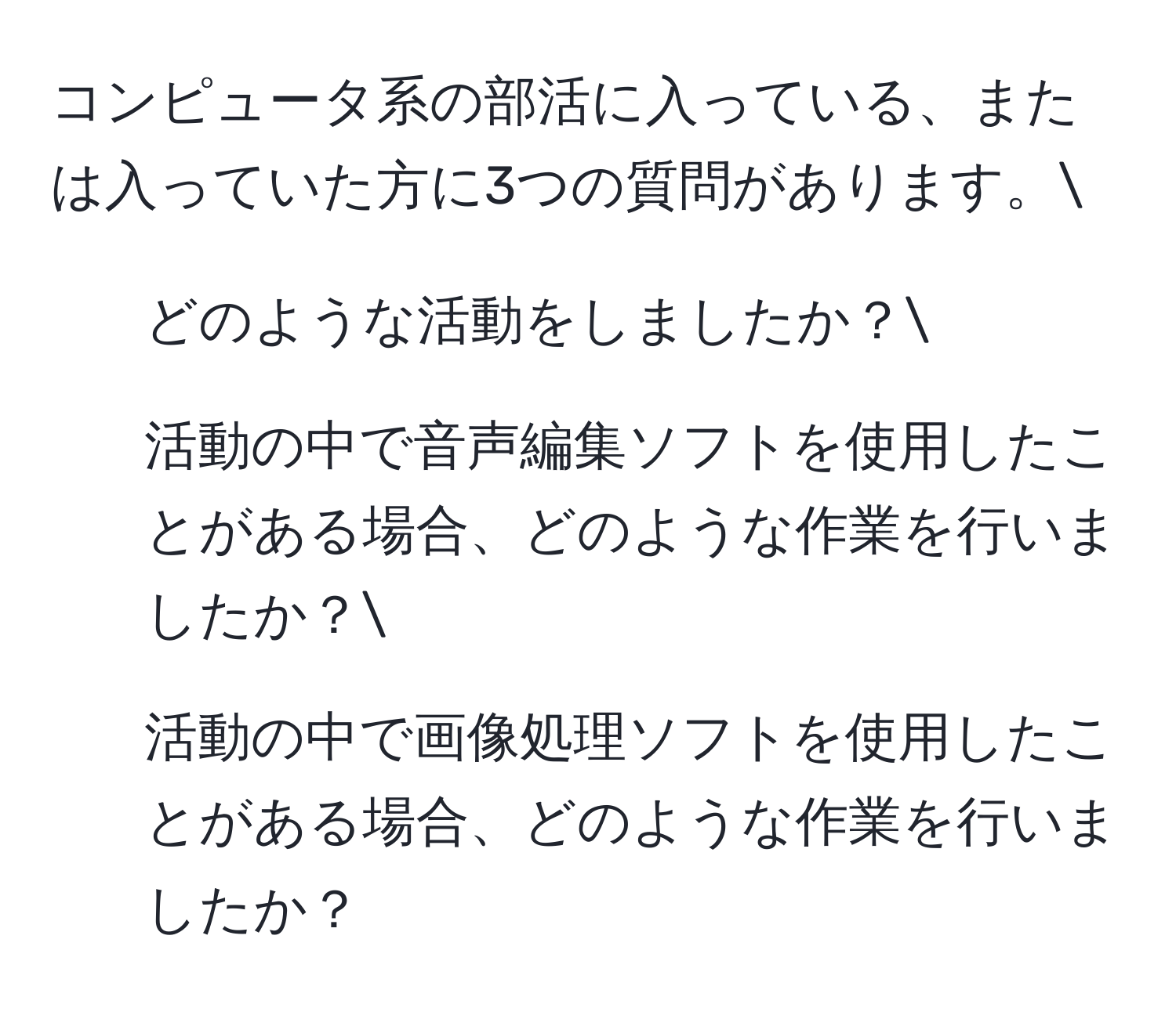 コンピュータ系の部活に入っている、または入っていた方に3つの質問があります。
1. どのような活動をしましたか？
2. 活動の中で音声編集ソフトを使用したことがある場合、どのような作業を行いましたか？
3. 活動の中で画像処理ソフトを使用したことがある場合、どのような作業を行いましたか？