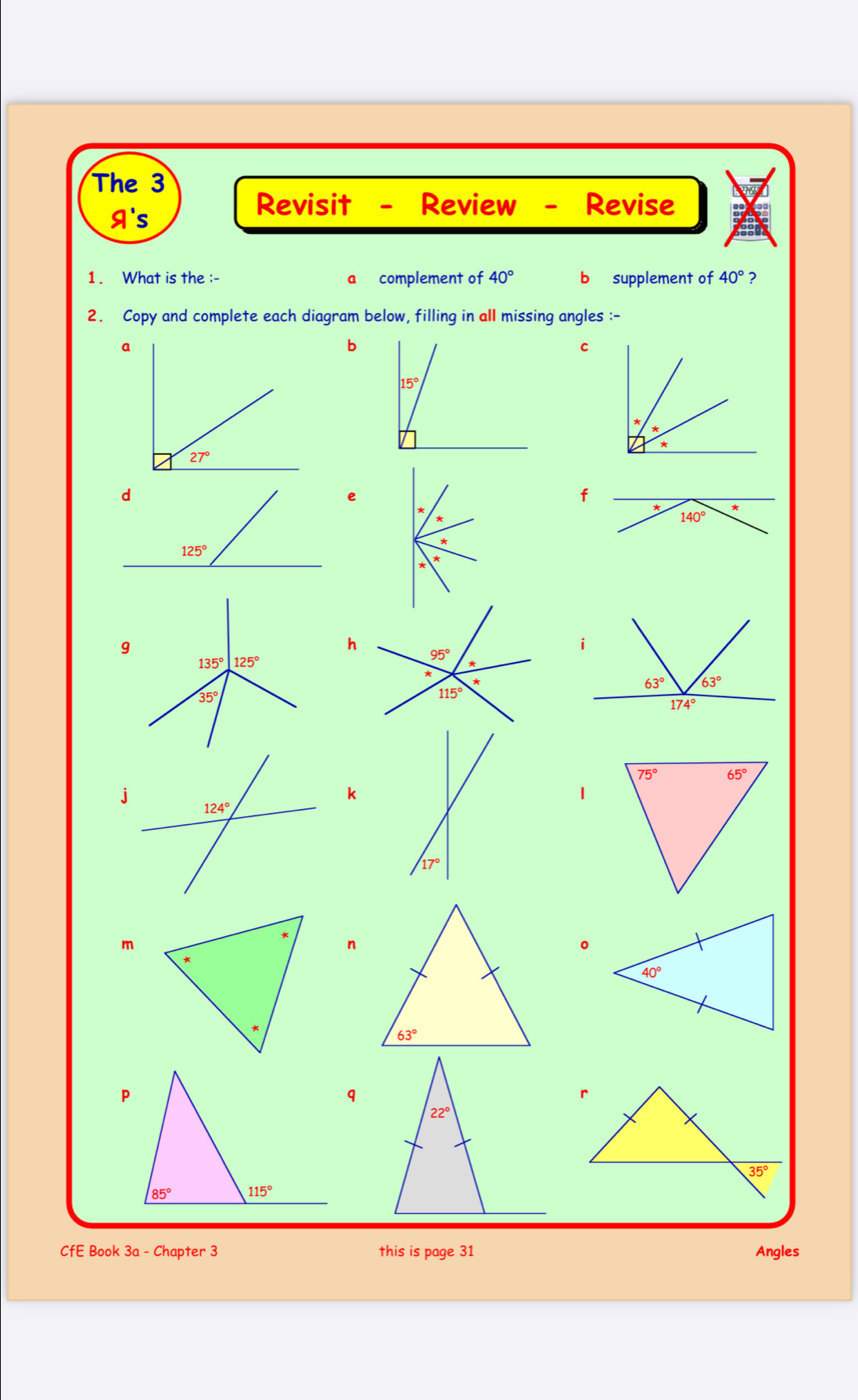 The 3
A's
Revisit - Review - Revise
1. What is the :- a complement of 40° b supplement of 40° ?
2. Copy and complete each diagram below, filling in all missing angles :-
9
b
C
*
e
f
*
*
*
g
h
k
1
17°
m
n
。
CfE Book 3a - Chapter 3 this is page 31 Angles