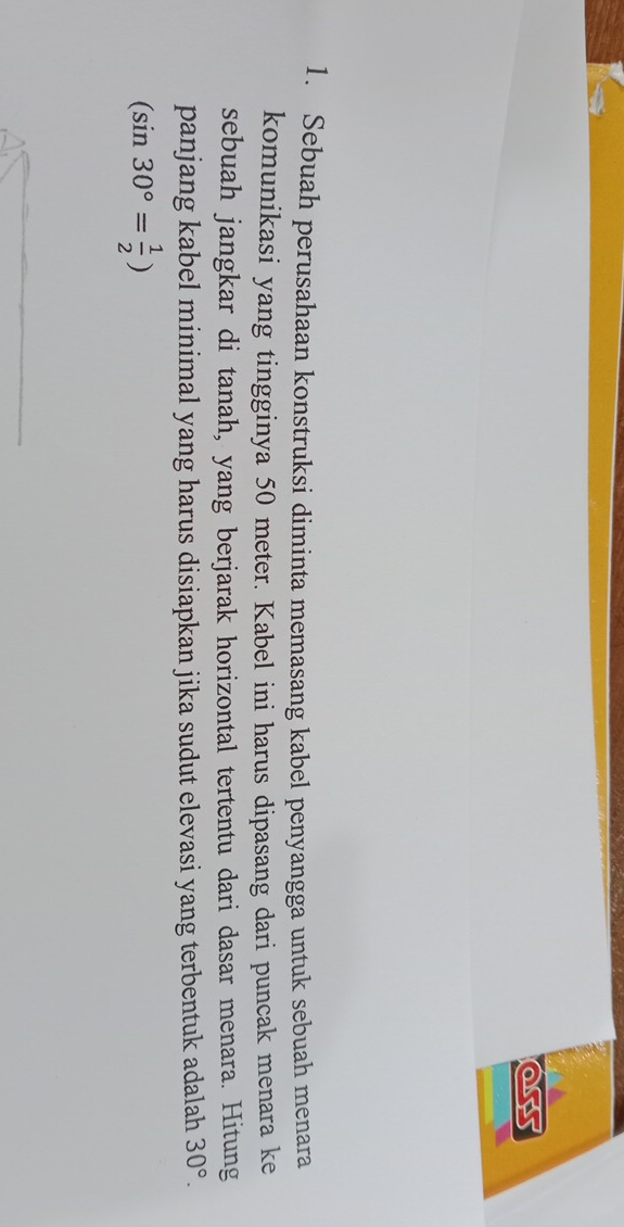 Sebuah perusahaan konstruksi diminta memasang kabel penyangga untuk sebuah menara 
komunikasi yang tingginya 50 meter. Kabel ini harus dipasang dari puncak menara ke 
sebuah jangkar di tanah, yang berjarak horizontal tertentu dari dasar menara. Hitung 
panjang kabel minimal yang harus disiapkan jika sudut elevasi yang terbentuk adalah 30°.
(sin 30°= 1/2 )