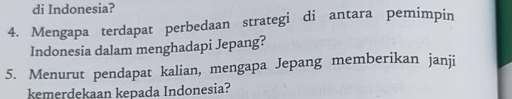 di Indonesia? 
4. Mengapa terdapat perbedaan strategi di antara pemimpin 
Indonesia dalam menghadapi Jepang? 
5. Menurut pendapat kalian, mengapa Jepang memberikan janji 
kemerdekaan kepada Indonesia?