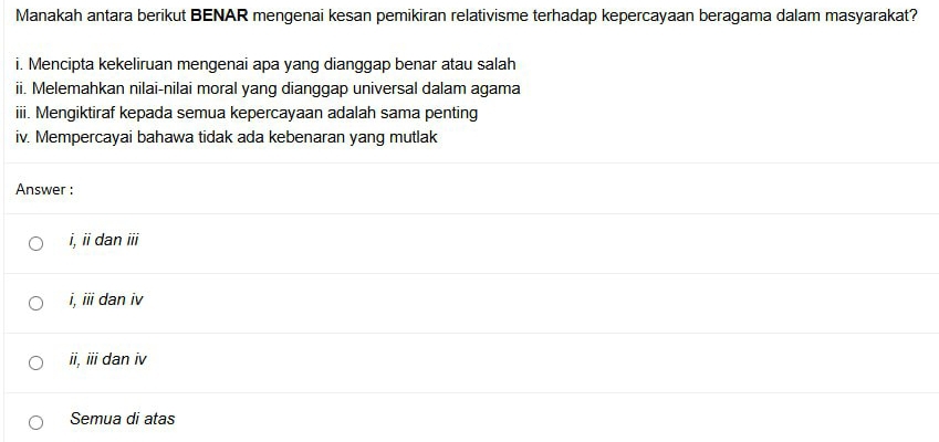 Manakah antara berikut BENAR mengenai kesan pemikiran relativisme terhadap kepercayaan beragama dalam masyarakat?
i. Mencipta kekeliruan mengenai apa yang dianggap benar atau salah
ii. Melemahkan nilai-nilai moral yang dianggap universal dalam agama
iii. Mengiktiraf kepada semua kepercayaan adalah sama penting
iv. Mempercayai bahawa tidak ada kebenaran yang mutlak
Answer :
i, ii dan ID
i. overline III dan iv
ii, iii dan iv
Semua di atas