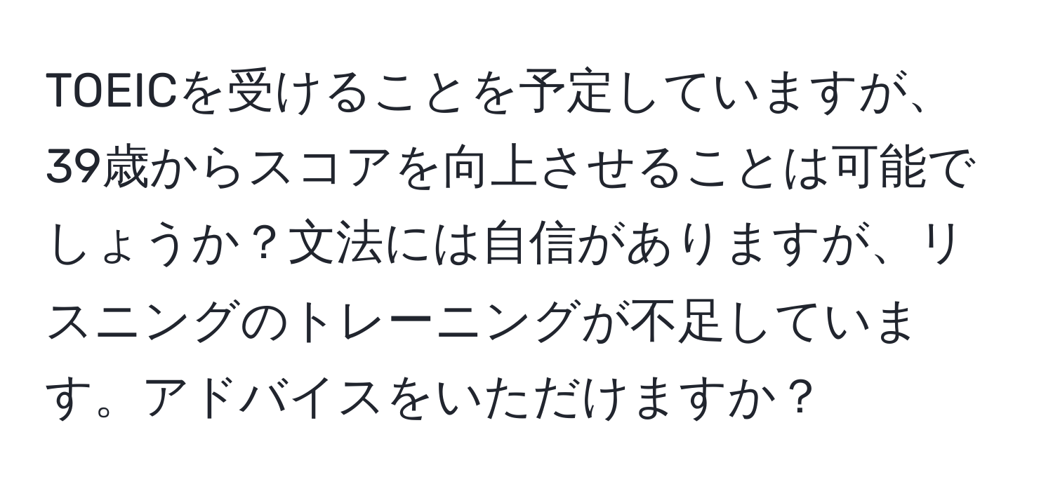 TOEICを受けることを予定していますが、39歳からスコアを向上させることは可能でしょうか？文法には自信がありますが、リスニングのトレーニングが不足しています。アドバイスをいただけますか？