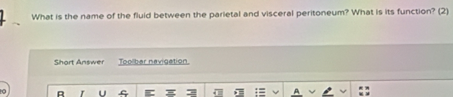 What is the name of the fluid between the parietal and visceral peritoneum? What is its function? (2) 
Short Answer Toolbar navigation 
0 R I U s