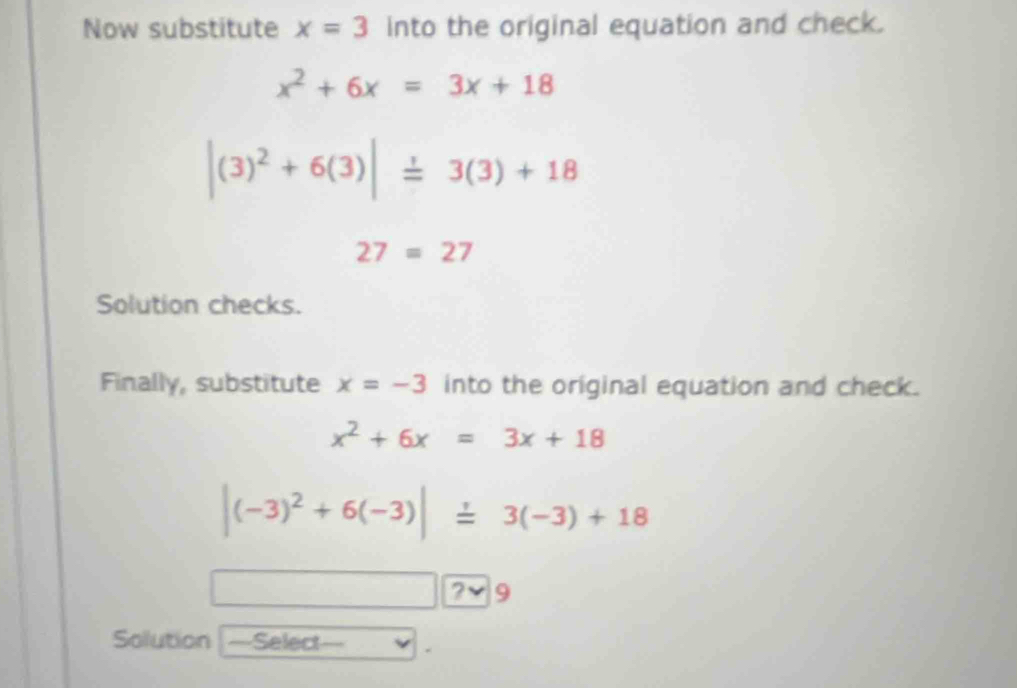 Now substitute x=3 into the original equation and check.
x^2+6x=3x+18
|(3)^2+6(3)|=3(3)+18
27=27
Solution checks. 
Finally, substitute x=-3 into the original equation and check.
x^2+6x=3x+18
|(-3)^2+6(-3)|=3(-3)+18
? 9 
Solution Select