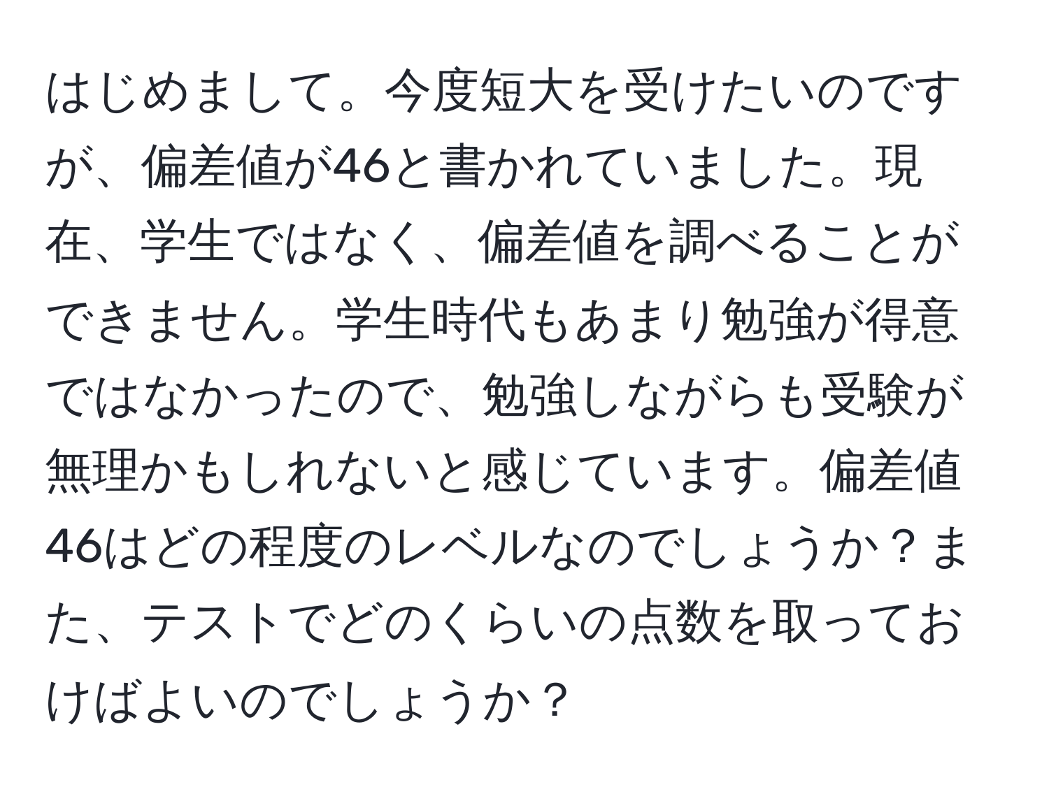 はじめまして。今度短大を受けたいのですが、偏差値が46と書かれていました。現在、学生ではなく、偏差値を調べることができません。学生時代もあまり勉強が得意ではなかったので、勉強しながらも受験が無理かもしれないと感じています。偏差値46はどの程度のレベルなのでしょうか？また、テストでどのくらいの点数を取っておけばよいのでしょうか？