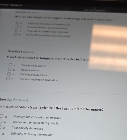 8 2? AM Wen Dec 11
Yees schoofody cons . 
Question 5 ( =)
How can unmanaged stress impact relationships and social connections?
It typically strengttens all refationships
b It has no effect on social interactions
e It can lead to isplation and withdrawal
d It only affects professional relationships
Question 6 (5 points)
Which stress-relief technique is most effective before sleep?
a Playing video games
b Heavy exercise
c Drinking energy drinks
d Gentle stretching or meditation
Question 7 (5 points)
dow does chronic stress typically affect academic performance?
a Memory and concentration improve
b Grades remain consistently stable
C Test anxiety decreases
d Difficulty retaining information
