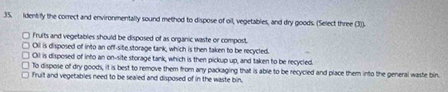 Identify the correct and environmentally sound method to dispose of oil, vegetables, and dry goods. (Select three (3)).
Fruits and vegetables should be disposed of as organic waste or compost.
Oil is disposed of into an off-site storage tank, which is then taken to be recycled.
Oil is disposed of into an on-site storage tank, which is then pickup up, and taken to be recycled.
To dispose of dry goods, it is best to remove them from any packaging that is able to be recycled and place them into the general waste bin.
Fruit and vegetables need to be sealed and disposed of in the waste bin.