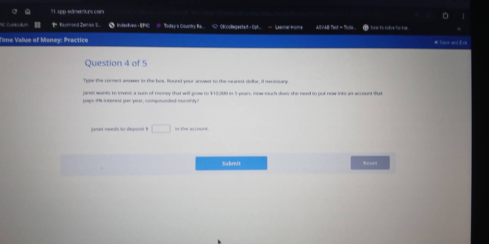 f1 app edmentum.com 
*C Currículum Raymond Zeman S.. IndexNew- EPIC Today s Country Ra.. Okcollegestart - Opt. . Léarner Home ARVAB feqt=firla in how to solve for her. 
Time Value of Money: Practice ® Save and Exit 
Question 4 of 5 
Type the correct answer in the box. Round your answer to the nearest dollar, if necessary. 
janet wants to invest a sum of money that will grow to $10,000 in 5 years. How much does she need to put now into an account that 
pays 4% interest per year, compounded monthly? 
Janet needs to deposit $ □ in the account. 
Submit Reset