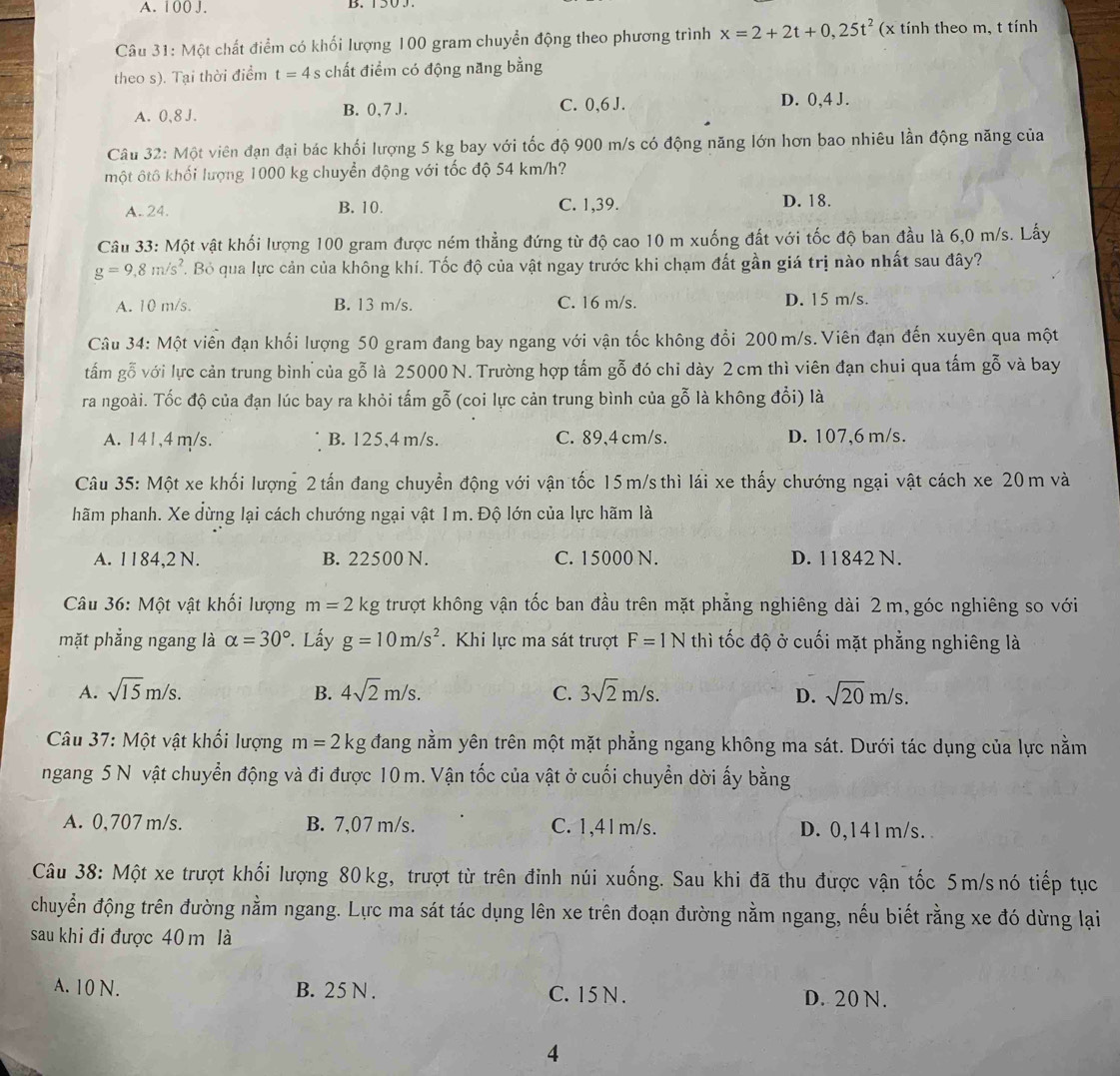 A. 1 00 J.
Câu 31: Một chất điểm có khối lượng 100 gram chuyển động theo phương trình x=2+2t+0,25t^2 (x tính theo m, t tính
theo s). Tại thời điểm t=4 s chất điểm có động năng bằng
A. 0,8 J. B. 0, 7 J. C. 0,6 J. D. 0,4 J.
Câu 32: Một viên đạn đại bác khối lượng 5 kg bay với tốc độ 900 m/s có động năng lớn hơn bao nhiêu lần động năng của
một ôtô khối lượng 1000 kg chuyển động với tốc độ 54 km/h?
A. 24. B. 10. C. 1,39. D. 18.
Câu 33: Một vật khối lượng 100 gram được ném thẳng đứng từ độ cao 10 m xuống đất với tốc độ ban đầu là 6,0 m/s. Lấy
g=9,8m/s^2. Bỏ qua lực cản của không khí. Tốc độ của vật ngay trước khi chạm đất gần giá trị nào nhất sau đây?
A. 10 m/s. B. 13 m/s. C. 16 m/s. D. 15 m/s.
Câu 34: Một viên đạn khối lượng 50 gram đang bay ngang với vận tốc không đổi 200 m/s. Viên đạn đến xuyên qua một
tấm gỗ với lực cản trung bình của gỗ là 25000 N. Trường hợp tấm gỗ đó chỉ dày 2 cm thì viên đạn chui qua tấm gỗ và bay
ra ngoài. Tốc độ của đạn lúc bay ra khỏi tấm gỗ (coi lực cản trung bình của gỗ là không đổi) là
A. 141,4 m/s. B. 125,4 m/s. C. 89,4 cm/s. D. 107,6 m/s.
Câu 35: Một xe khối lượng 2 tấn đang chuyển động với vận tốc 15m/s thì lái xe thấy chướng ngại vật cách xe 20 m và
hãm phanh. Xe dừng lại cách chướng ngại vật 1m. Độ lớn của lực hãm là
A. 1184,2 N. B. 22500 N. C. 15000 N. D. 1 1842 N.
Câu 36: Một vật khối lượng m=2kg trượt không vận tốc ban đầu trên mặt phẳng nghiêng dài 2m,góc nghiêng so với
mặt phẳng ngang là alpha =30°. Lấy g=10m/s^2. Khi lực ma sát trượt F=1N thì tốc độ ở cuối mặt phẳng nghiêng là
A. sqrt(15)m/s. B. 4sqrt(2)m/s. C. 3sqrt(2)m/s. D. sqrt(20)m/s.
Câu 37: Một vật khối lượng m=2kg đang nằm yên trên một mặt phẳng ngang không ma sát. Dưới tác dụng của lực nằm
ngang 5 N vật chuyển động và đi được 10 m. Vận tốc của vật ở cuối chuyển dời ấy bằng
A. 0,707 m/s. B. 7,07 m/s. C. 1,41m/s. D. 0,141m/s.
Câu 38: Một xe trượt khối lượng 80kg, trượt từ trên đinh núi xuống. Sau khi đã thu được vận tốc 5m/snó tiếp tục
chuyển động trên đường nằm ngang. Lực ma sát tác dụng lên xe trên đoạn đường nằm ngang, nếu biết rằng xe đó dừng lại
sau khi đi được 40 m là
A. 10 N. B. 25 N . C. 15 N . D. 20 N.
4