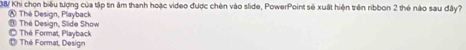 38/ Khi chọn biểu tượng của tập tin âm thanh hoặc video được chèn vào slide, PowerPoint sẽ xuất hiện trên ribbon 2 thẻ nào sau đây?
A Thé Design, Playback
⑧ The Design, Slide Show
© The Format, Playback
D The Format, Design