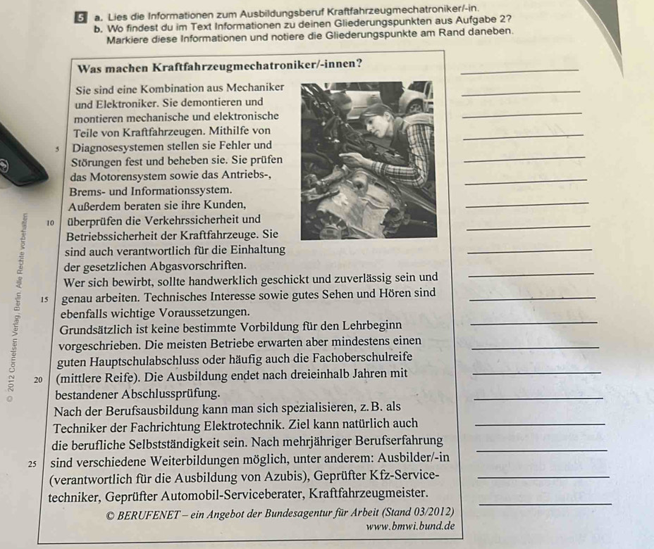 Lies die Informationen zum Ausbildungsberuf Kraftfahrzeugmechatroniker/-in.
b. Wo findest du im Text Informationen zu deinen Gliederungspunkten aus Aufgabe 2?
Markiere diese Informationen und notiere die Gliederungspunkte am Rand daneben.
Was machen Kraftfahrzeugmechatroniker/-innen?_
Sie sind eine Kombination aus Mechaniker
_
und Elektroniker. Sie demontieren und
montieren mechanische und elektronische
_
Teile von Kraftfahrzeugen. Mithilfe von
_
_
5 Diagnosesystemen stellen sie Fehler und
Störungen fest und beheben sie. Sie prüfen
das Motorensystem sowie das Antriebs-,
_
Brems- und Informationssystem.
Außerdem beraten sie ihre Kunden,
_
10 überprüfen die Verkehrssicherheit und
Betriebssicherheit der Kraftfahrzeuge. Sie
sind auch verantwortlich für die Einhaltung
der gesetzlichen Abgasvorschriften.
Wer sich bewirbt, sollte handwerklich geschickt und zuverlässig sein und
15 genau arbeiten. Technisches Interesse sowie gutes Sehen und Hören sind
ebenfalls wichtige Voraussetzungen.
à 20  (mittlere Reife). Die Ausbildung endet nach dreieinhalb Jahren mit________
Grundsätzlich ist keine bestimmte Vorbildung für den Lehrbeginn
vorgeschrieben. Die meisten Betriebe erwarten aber mindestens einen
guten Hauptschulabschluss oder häufig auch die Fachoberschulreife
bestandener Abschlussprüfung.
Nach der Berufsausbildung kann man sich spezialisieren, z.B. als
Techniker der Fachrichtung Elektrotechnik. Ziel kann natürlich auch_
die berufliche Selbstständigkeit sein. Nach mehrjähriger Berufserfahrung_
25 sind verschiedene Weiterbildungen möglich, unter anderem: Ausbilder/-in
(verantwortlich für die Ausbildung von Azubis), Geprüfter Kfz-Service-_
techniker, Geprüfter Automobil-Serviceberater, Kraftfahrzeugmeister._
© BERUFENET - ein Angebot der Bundesagentur für Arbeit (Stand 03/2012)
www.bmwi.bund.de