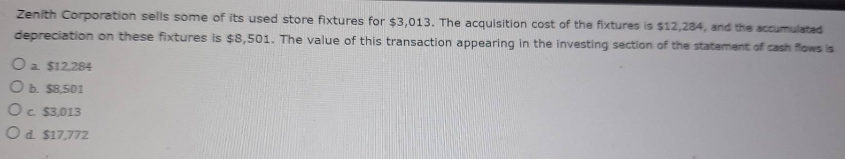 Zenith Corporation sells some of its used store fixtures for $3,013. The acquisition cost of the fixtures is $12,284, and the accumulated
depreciation on these fixtures is $8,501. The value of this transaction appearing in the investing section of the statement of cash flows is
a. $12,284
b. $8,501
c. $3,013
d. $17,772