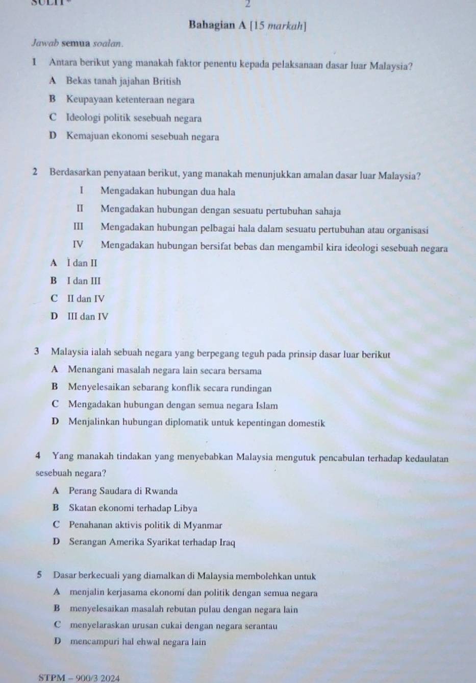 soln
2
Bahagian A [15 markah]
Jawab semua soalan.
1 Antara berikut yang manakah faktor penentu kepada pelaksanaan dasar luar Malaysia?
A Bekas tanah jajahan British
B Keupayaan ketenteraan negara
C Ideologi politik sesebuah negara
D Kemajuan ekonomi sesebuah negara
2 Berdasarkan penyataan berikut, yang manakah menunjukkan amalan dasar luar Malaysia?
I Mengadakan hubungan dua hala
II Mengadakan hubungan dengan sesuatu pertubuhan sahaja
III Mengadakan hubungan pelbagai hala dalam sesuatu pertubuhan atau organisasi
IV Mengadakan hubungan bersifat bebas dan mengambil kira ideologi sesebuah negara
A I dan II
B I dan III
C II dan IV
D III dan IV
3 Malaysia ialah sebuah negara yang berpegang teguh pada prinsip dasar luar berikut
A Menangani masalah negara lain secara bersama
B Menyelesaikan sebarang konflik secara rundingan
C Mengadakan hubungan dengan semua negara Islam
D Menjalinkan hubungan diplomatik untuk kepentingan domestik
4 Yang manakah tindakan yang menyebabkan Malaysia mengutuk pencabulan terhadap kedaulatan
sesebuah negara?
A Perang Saudara di Rwanda
B Skatan ekonomi terhadap Libya
C Penahanan aktivis politik di Myanmar
D Serangan Amerika Syarikat terhadap Iraq
5 Dasar berkecuali yang diamalkan di Malaysia membolehkan untuk
A menjalin kerjasama ekonomi dan politik dengan semua negara
B menyelesaikan masalah rebutan pulau dengan negara lain
C menyelaraskan urusan cukai dengan negara serantau
D mencampuri hal ehwal negara lain
STPM - 900/3 2024