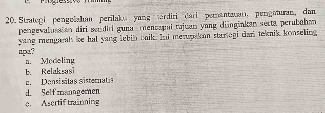 Progressive famg
20. Strategi pengolahan perilaku yang terdiri dari pemantauan, pengaturan, dan
pengevaluasian diri sendiri guna mencapai tujuan yang diinginkan serta perubahan
yang mengarah ke hal yang lebih baik. Ini merupakan startegi dari teknik konseling
apa?
a. Modeling
b. Relaksasi
c. Densisitas sistematis
d. Self managemen
e. Asertif trainning