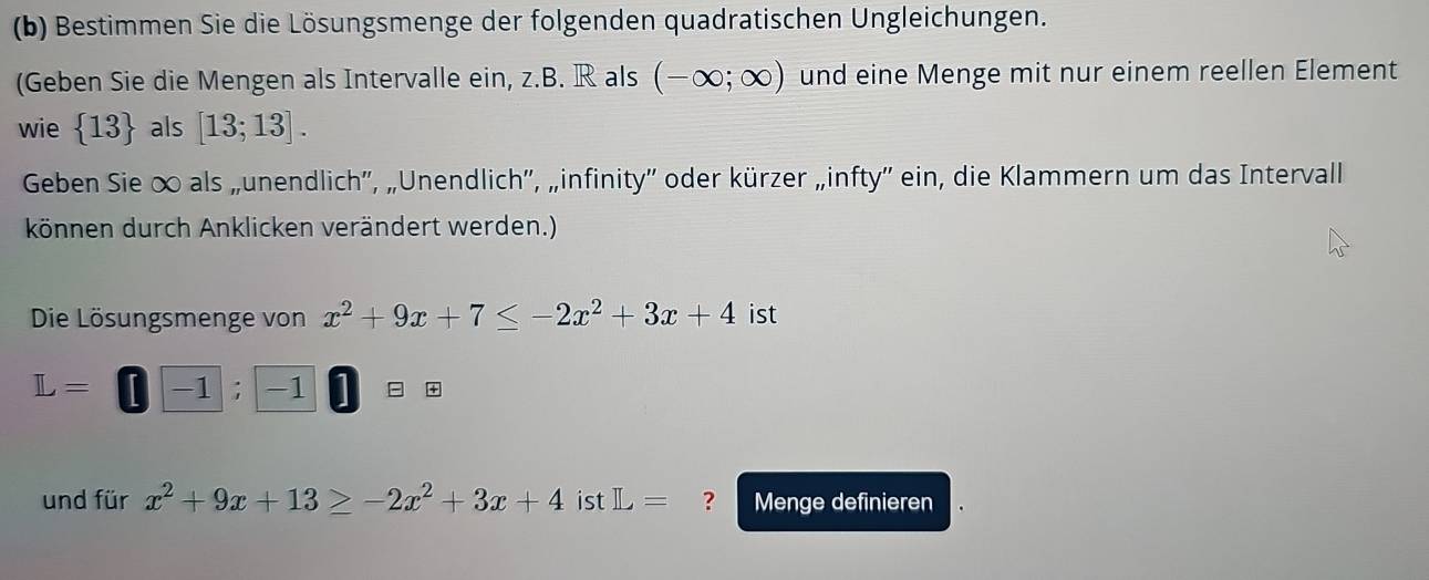 Bestimmen Sie die Lösungsmenge der folgenden quadratischen Ungleichungen. 
(Geben Sie die Mengen als Intervalle ein, z.B. R als (-∈fty ;∈fty ) und eine Menge mit nur einem reellen Element 
wie  13 als [13;13]. 
Geben Sie ∞ als „unendlich'', „Unendlich'', „infinity'' oder kürzer „infty'' ein, die Klammern um das Intervall 
können durch Anklicken verändert werden.) 
Die Lösungsmenge von x^2+9x+7≤ -2x^2+3x+4 ist
L= -1; -1 = +
und für x^2+9x+13≥ -2x^2+3x+4 ist L= ? Menge definieren