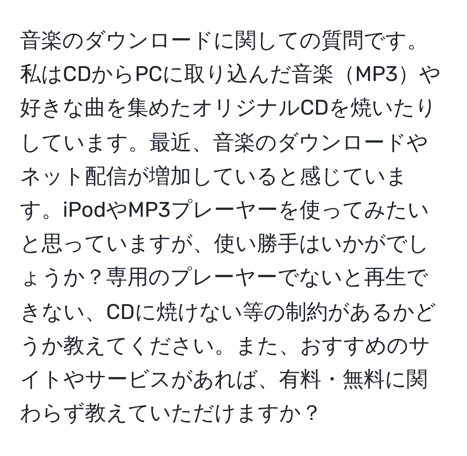 音楽のダウンロードに関しての質問です。私はCDからPCに取り込んだ音楽MP3や好きな曲を集めたオリジナルCDを焼いたりしています。最近、音楽のダウンロードやネット配信が増加していると感じています。iPodやMP3プレーヤーを使ってみたいと思っていますが、使い勝手はいかがでしょうか？専用のプレーヤーでないと再生できない、CDに焼けない等の制約があるかどうか教えてください。また、おすすめのサイトやサービスがあれば、有料・無料に関わらず教えていただけますか？