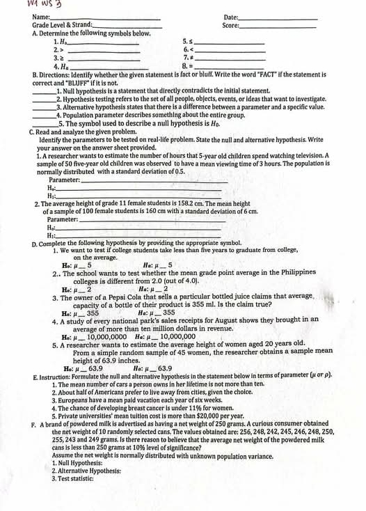 ws 3
Name: _Date_
Grade Level & Strand:_ Score:_
A. Determine the following symbols below.
1. H. _5. s_
2. > _6.
H _
2. The average height of grade 11 female students is 158.2 cm. The mean height
of a sample of 100 female students is 160 cm with a standard deviation of 6 cm.
Parameter_
Ho:._
H₁:_
D. Complete the following hypothesis by providing the appropriate symbol.
1. We want to test if college students take less than five years to graduate from college,
on the average.
Ha: μ _5
2.. The school wants to test whether the mean grade point average in the Philippines
colleges is different from 2.0 (out of 4.0).
Ho: μ_ 2 Ha: j_
_ 2
3. The owner of a Pepsi Cola that sells a particular bottled juice claims that average
capacity of a bottle of their product is 355 ml. Is the claim true?
He: μ_ 355 Ha: μ_ 355
4. A study of every national park's sales receipts for August shows they brought in an
average of more than ten million dollars in revenue.
He: μ ____
10,000,0000 Ha: μ _10,000,000
5. A researcher wants to estimate the average height of women aged 20 years old.
From a simple random sample of 45 women, the researcher obtains a sample mean
height of 63.9 inches.
He: μ__ 63.9 Ha: j_ 63.9
E. Instruction: Formulate the null and alternative hypothesis in the statement below in terms of parameter (μ or ρ).
1. The mean number of cars a person owns in her lifetime is not more than ten
2. About half of Americans prefer to live away from cities, given the choice.
3. Europeans have a mean paid vacation each year of six weeks.
4. The chance of developing breast cancer is under 11% for women.
5. Private universities' mean tuition cost is more than $20,000 per year.
F. A brand of powdered milk is advertised as having a net weight of 250 grams. A curious consumer obtained
the net weight of 10 randomly selected cans. The values obtained are: 256, 248, 242, 245, 246, 248, 250.
255, 243 and 249 grams. Is there reason to believe that the average net weight of the powdered milk
cans is less than 250 grams at 10% level of significance?
Assume the net weight is normally distributed with unknown population variance.
1. Null Hypothesis:
2. Alternative Hypothesis:
3. Test statistic: