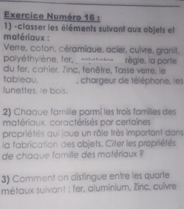 Exercice Numéro 16 : 
1) -classer les éléments sulvant aux objets et 
matériaux : 
Verre, coton, céramique, acier, cuivre, granit, 
polyéthylène, fer, polystyrène règle, la porte 
du fer, cahier. Zinc, fenêtre, Tasse verre, le 
tableau. , chargeur de téléphone, les 
lunettes, le bois. 
2) Chaque famille parmi les trois familles des 
matériaux. caractérisés par certaines 
propriétés qui joue un rôle très important dans 
la fabrication des objets. Citer les propriétés 
de chaque famille des matériaux ? 
3) Comment on distingue entre les quarte 
métaux suivant : fer, aluminium, Zinc, cuivre