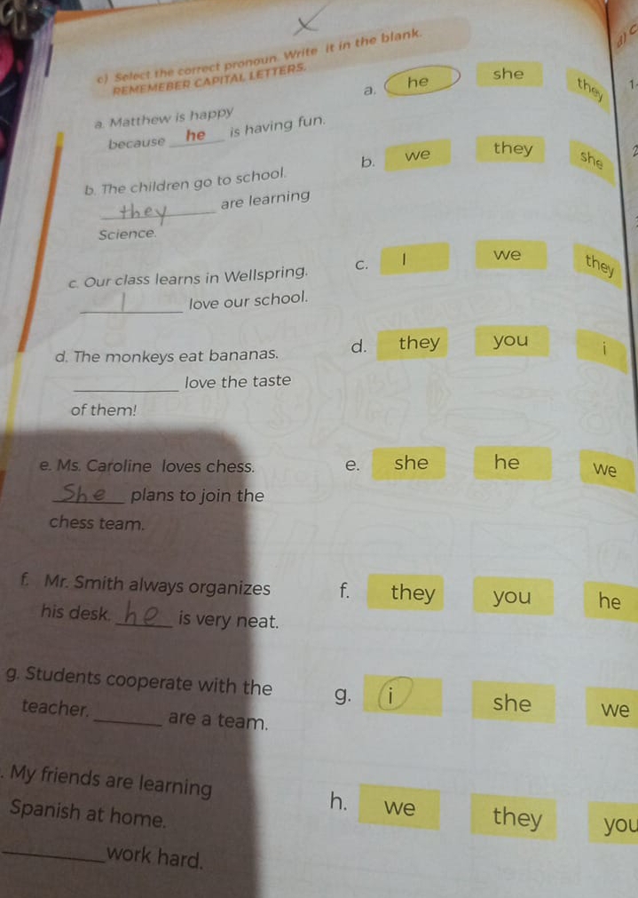 Select the correct pronoun. Write it in the blank.
C
REMEMEBER CAPITAL LETTERS.
she
a. he they 1
a. Matthew is happy
is having fun.
because_
b. The children go to school. b. we
they she
_
are learning
Science.
c. Our class learns in Wellspring. C. 1 we
they
_
love our school.
d. The monkeys eat bananas. d. they you i
_
love the taste
of them!
e. Ms. Caroline loves chess. e. she he we
_plans to join the
chess team.
f. Mr. Smith always organizes f. they you he
his desk. _is very neat.
g. Students cooperate with the g. i we
she
teacher._ are a team.
. My friends are learning h. we they you
Spanish at home.
_work hard.