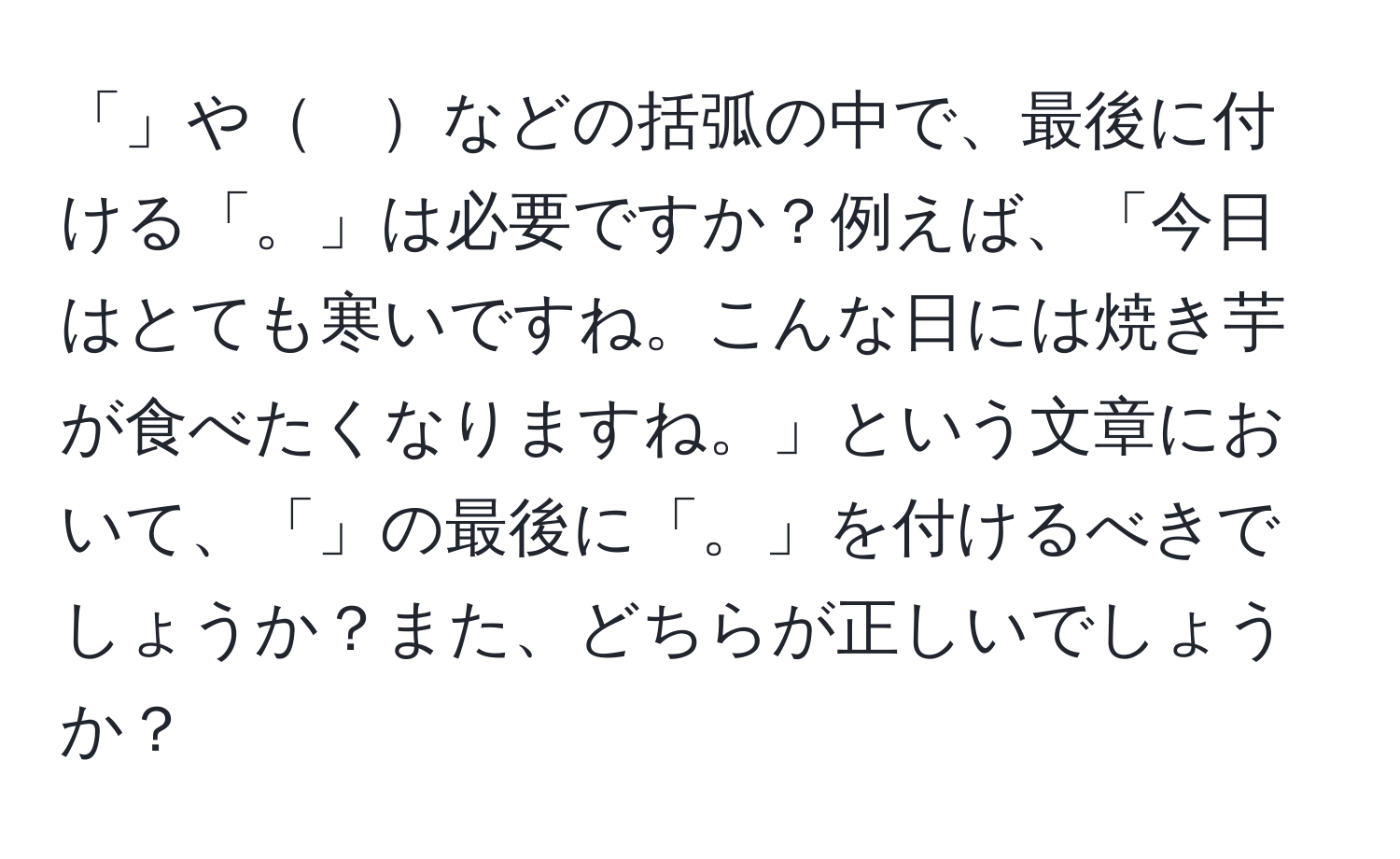 「」や　などの括弧の中で、最後に付ける「。」は必要ですか？例えば、「今日はとても寒いですね。こんな日には焼き芋が食べたくなりますね。」という文章において、「」の最後に「。」を付けるべきでしょうか？また、どちらが正しいでしょうか？