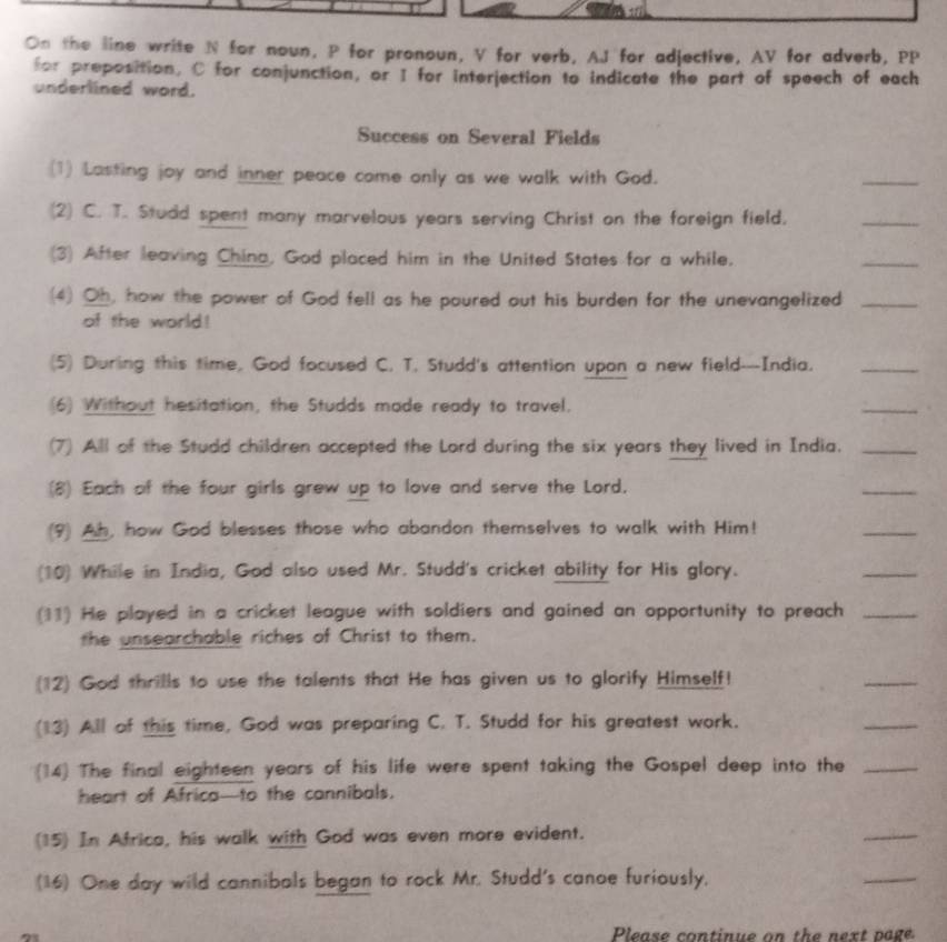 On the line write N for noun, P for pronoun, V for verb, AJ for adjective, AV for adverb, PP 
for preposition, C for conjunction, or I for interjection to indicate the part of speech of each 
underlined word. 
Success on Several Fields 
(1) Lasting joy and inner peace come only as we walk with God. 
_ 
(2) C. T. Studd spent many marvelous years serving Christ on the foreign field. 
_ 
(3) After leaving China, God placed him in the United States for a while. 
_ 
(4) Oh, how the power of God fell as he poured out his burden for the unevangelized_ 
of the world! 
(5) During this time, God focused C. T, Studd's attention upon a new field---India._ 
(6) Without hesitation, the Studds made ready to travel. 
_ 
(7) All of the Studd children accepted the Lord during the six years they lived in India._ 
(8) Each of the four girls grew up to love and serve the Lord. 
_ 
(9) Ah, how God blesses those who abandon themselves to walk with Him! 
_ 
(10) While in India, God also used Mr. Studd's cricket ability for His glory. 
_ 
(11) He played in a cricket league with soldiers and gained an opportunity to preach_ 
the unsearchable riches of Christ to them. 
(12) God thrills to use the talents that He has given us to glorify Himself! 
_ 
(13) All of this time, God was preparing C. T. Studd for his greatest work. 
_ 
(14) The final eighteen years of his life were spent taking the Gospel deep into the_ 
heart of Africa—to the cannibals. 
(15) In Africa, his walk with God was even more evident. 
_ 
(16) One day wild cannibals began to rock Mr. Studd's canoe furiously, 
_ 
Please continue on the next page
