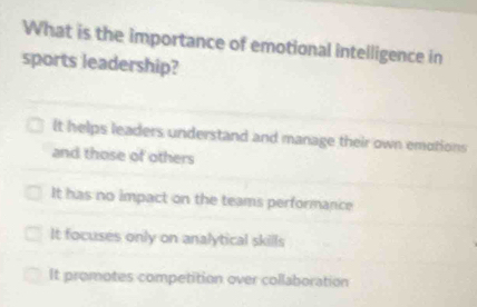 What is the importance of emotional intelligence in
sports leadership?
It helps leaders understand and manage their own emotions
and those of others
It has no impact on the teams performance
It focuses only on analytical skills
It promotes competition over collaboration