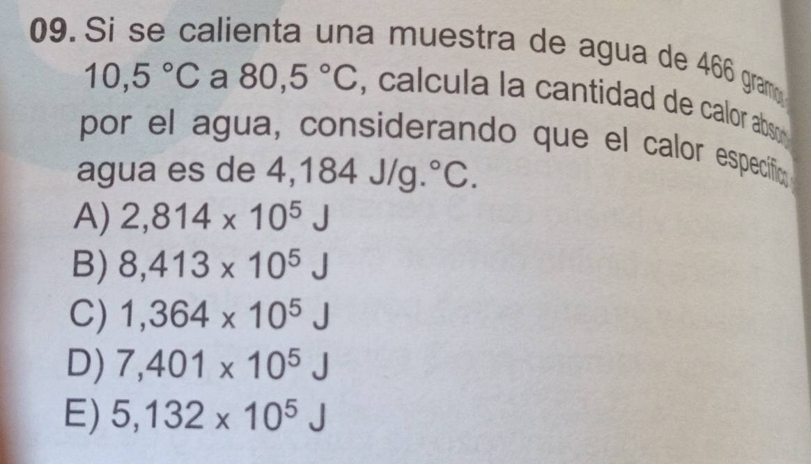 Si se calienta una muestra de agua de 466 gram
10,5°C a 80,5°C , cal cula la cantidad de calor abso 
por el agua, considerando que el calor especifica
agua es de 4,184 J/g.° C
A) 2,814* 10^5J
B) 8,413* 10^5J
C) 1,364* 10^5J
D) 7,401* 10^5
E) 5,132* 10^5