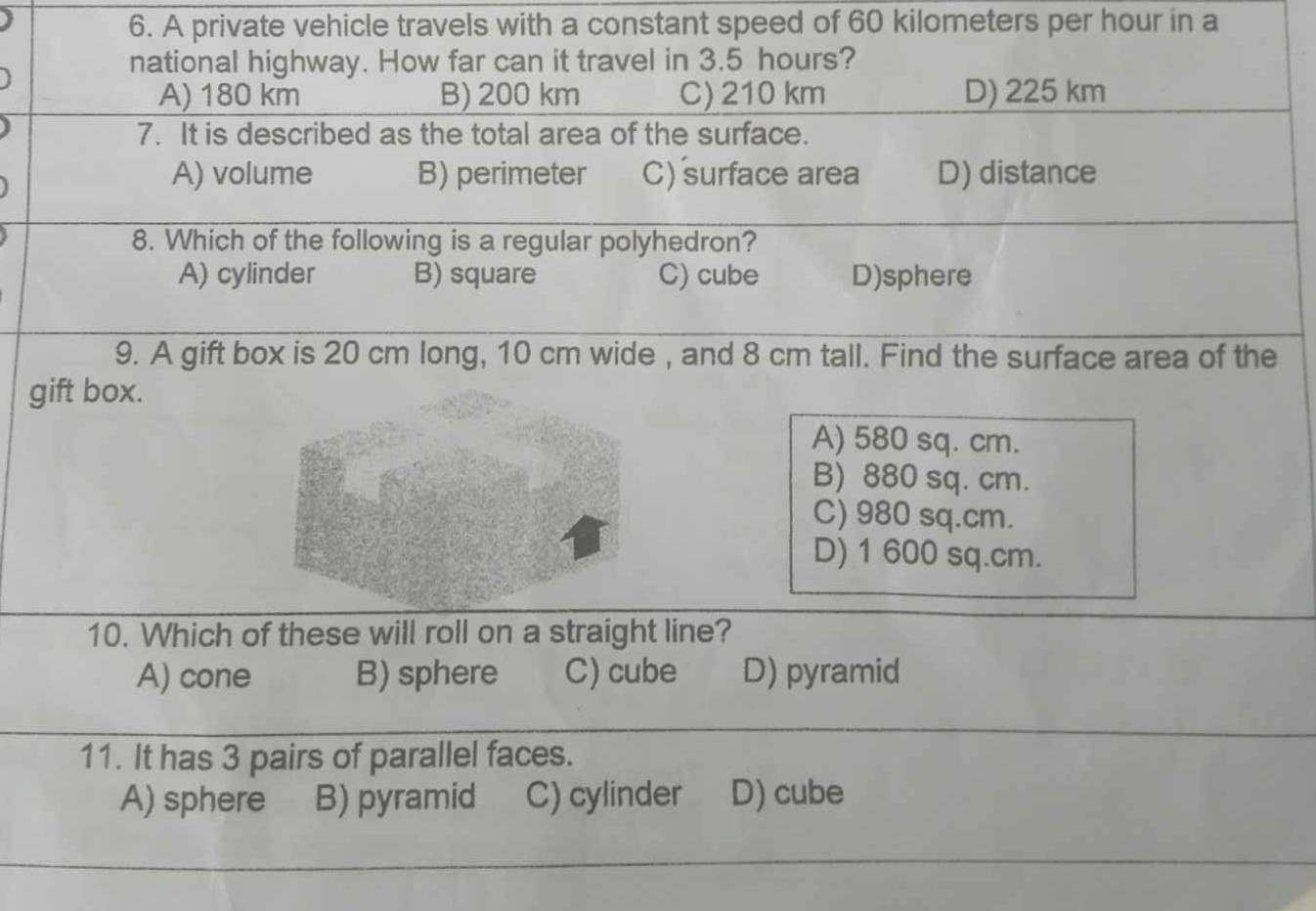 A private vehicle travels with a constant speed of 60 kilometers per hour in a
national highway. How far can it travel in 3.5 hours?
A) 180 km B) 200 km C) 210 km D) 225 km
7. It is described as the total area of the surface.
A) volume B) perimeter C) surface area D) distance
8. Which of the following is a regular polyhedron?
A) cylinder B) square C) cube D)sphere
9. A gift box is 20 cm long, 10 cm wide , and 8 cm tall. Find the surface area of the
gift box.
A) 580 sq. cm.
B) 880 sq. cm.
C) 980 sq.cm.
D) 1 600 sq.cm.
10. Which of these will roll on a straight line?
A) cone B) sphere C) cube D) pyramid
11. It has 3 pairs of parallel faces.
A) sphere B) pyramid C) cylinder D) cube