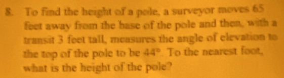 To find the height of a pele, a surveyor moves 65
feet away from the base of the pole and then, with a 
transit 3 feet tall, measures the angle of elevation to 
the top of the pole to be 44°. To the nearest foot, 
what is the height of the pole?