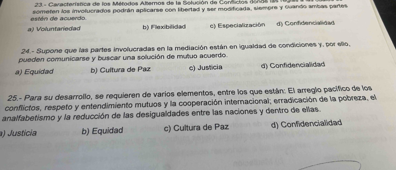 23.- Característica de los Métodos Alternos de la Solución de Conflictos donde las rugías
someten los involucrados podrán aplicarse con libertad y ser modificada, siempre y cuando ambas partes
estén de acuerdo.
a) Voluntariedad b) Flexibilidad c) Especialización d) Confidencialidad
24.- Supone que las partes involucradas en la mediación están en igualdad de condiciones y, por ello,
pueden comunicarse y buscar una solución de mutuo acuerdo.
a) Equidad b) Cultura de Paz c) Justicia d) Confidencialidad
25.- Para su desarrollo, se requieren de varios elementos, entre los que están: El arreglo pacífico de los
conflictos, respeto y entendimiento mutuos y la cooperación internacional; erradicación de la pobreza, el
analfabetismo y la reducción de las desigualdades entre las naciones y dentro de ellas.
a) Justicia b) Equidad c) Cultura de Paz d) Confidencialidad