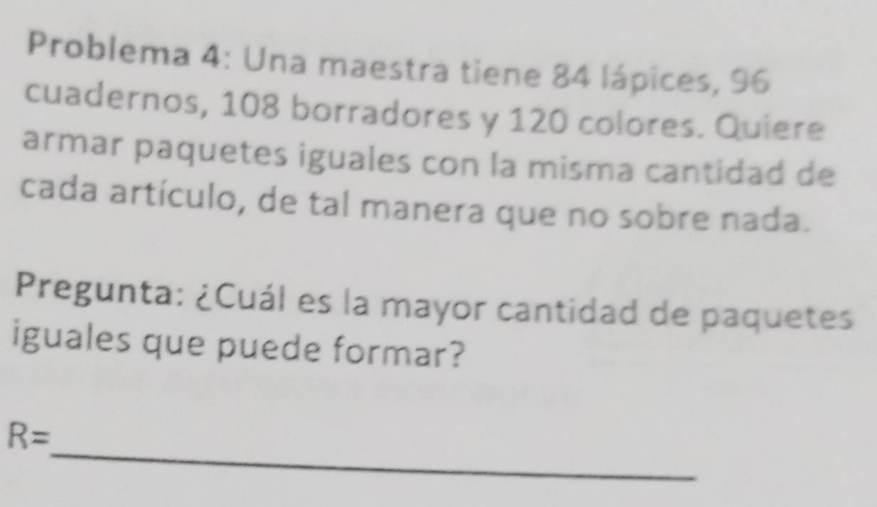 Problema 4: Una maestra tiene 84 lápices, 96
cuadernos, 108 borradores y 120 colores. Quiere 
armar paquetes iguales con la misma cantidad de 
cada artículo, de tal manera que no sobre nada. 
Pregunta: ¿Cuál es la mayor cantidad de paquetes 
iguales que puede formar? 
_
R=