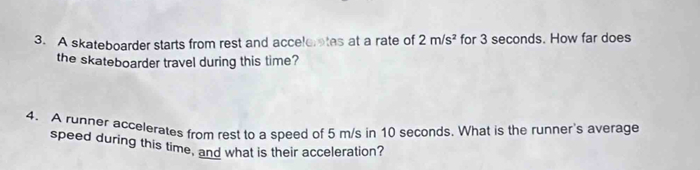 A skateboarder starts from rest and accelerates at a rate of 2m/s^2 for 3 seconds. How far does 
the skateboarder travel during this time? 
4. A runner accelerates from rest to a speed of 5 m/s in 10 seconds. What is the runner's average 
speed during this time, and what is their acceleration?