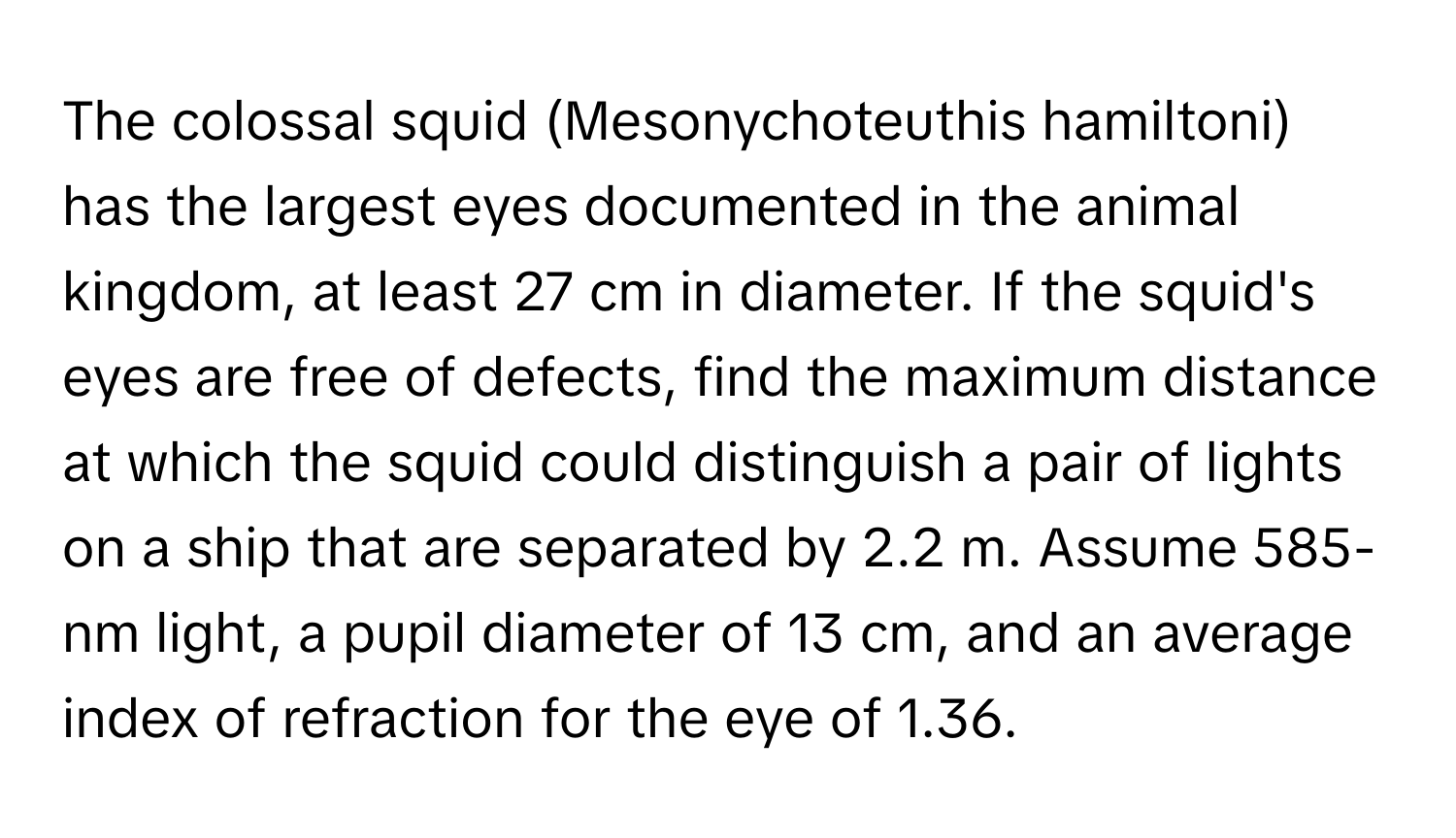 The colossal squid (Mesonychoteuthis hamiltoni) has the largest eyes documented in the animal kingdom, at least 27 cm in diameter. If the squid's eyes are free of defects, find the maximum distance at which the squid could distinguish a pair of lights on a ship that are separated by 2.2 m. Assume 585-nm light, a pupil diameter of 13 cm, and an average index of refraction for the eye of 1.36.